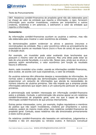 Contabilidade Geral e Avançada para Auditor Fiscal da Receita Federal
Teoria e exercícios comentados
Profs. Gabriel Rabelo e Luciano Rosa Aula 00
Prof. Gabriel Rabelo e Luciano Rosa www.estrategiaconcursos.com.br 18 de 64
Texto do Pronunciamento
OB7. Relatórios contábil-financeiros de propósito geral não são elaborados para
se chegar ao valor da entidade que reporta a informação; a rigor, fornecem
informação para auxiliar investidores, credores por empréstimo e outros
credores, existentes e em potencial, a estimarem o valor da entidade que
reporta a informação.
Comentário:
As informações contábil-financeiras auxiliam os usuários a estimar, mas não
são elaborados para mostrar o valor econômico da entidade.
As demonstrações podem evidenciar os ativos e passivos (recursos e
reivindicações) da entidade. Mas o valor econômico refere-se principalmente às
expectativas quanto ao resultado futuro (lucro e fluxo de caixa) do que quanto
à situação atual.
Por exemplo, um investidor pode estar avaliando duas lanchonetes que
possuem o mesmo valor de ativos e passivos. Mas uma delas pode estar ao
lado de uma grande faculdade, e a outra não. Nesse caso, ainda que os ativos e
passivos sejam semelhantes, o valor econômico (em função do resultado
futuro) é diferente.
Assim, cada investidor e/ou credor, usando as informações contábil-financeiras,
deve avaliar, de acordo com suas expectativas, o valor da entidade.
Os usuários externos têm diferentes desejos e necessidades de informações. As
normas sobre a elaboração das demonstrações contábil-financeiras procuram
proporcionar um conjunto de informações que atenda às necessidades do
número máximo de usuários primários. Isto não impede que a empresa preste
informações adicionais que sejam úteis a um subconjunto particular de usuários
primários.
A administração está também interessada em informação contábil-financeira
sobre a entidade. Contudo, a administração não precisa apoiar-se em relatórios
contábil-financeiros de propósito geral, uma vez que é capaz de obter a
informação contábil-financeira de que precisa internamente.
Outras partes interessadas, como, por exemplo, órgãos reguladores e membros
do público que não sejam investidores, credores por empréstimo e outros
credores, podem do mesmo modo achar úteis relatórios contábil-financeiros de
propósito geral. Contudo, esses relatórios não são direcionados primariamente
a esses outros grupos.
Os relatórios contábil-financeiros são baseados em estimativas, julgamentos e
modelos e não em descrições ou retratos exatos. A Estrutura Conceitual
00000000000
00000000000 - DEMO
 
