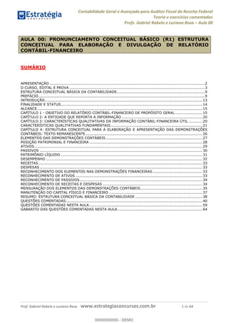 Contabilidade Geral e Avançada para Auditor Fiscal da Receita Federal
Teoria e exercícios comentados
Profs. Gabriel Rabelo e Luciano Rosa Aula 00
Prof. Gabriel Rabelo e Luciano Rosa www.estrategiaconcursos.com.br 1 de 64
SUMÁRIO
APRESENTAÇÃO .............................................................................................................................2
O CURSO, EDITAL E PROVA .............................................................................................................3
ESTRUTURA CONCEITUAL BÁSICA DA CONTABILIDADE.......................................................................9
PREFÁCIO......................................................................................................................................9
INTRODUÇÃO...............................................................................................................................13
FINALIDADE E STATUS..................................................................................................................14
ALCANCE.....................................................................................................................................15
CAPÍTULO 1 - OBJETIVO DO RELATÓRIO CONTÁBIL-FINANCEIRO DE PROPÓSITO GERAL ......................15
CAPÍTULO 2: A ENTIDADE QUE REPORTA A INFORMAÇÃO .................................................................20
CAPÍTULO 3: CARACTERÍSTICAS QUALITATIVAS DA INFORMAÇÃO CONTÁBIL-FINANCEIRA ÚTIL ...........20
CARACTERÍSTICAS QUALITATIVAS FUNDAMENTAIS..........................................................................21
CAPÍTULO 4: ESTRUTURA CONCEITUAL PARA A ELABORAÇÃO E APRESENTAÇÃO DAS DEMONSTRAÇÕES
CONTÁBEIS: TEXTO REMANESCENTE ..............................................................................................26
ELEMENTOS DAS DEMONSTRAÇÕES CONTÁBEIS..............................................................................27
POSIÇÃO PATRIMONIAL E FINANCEIRA ...........................................................................................28
ATIVOS .......................................................................................................................................29
PASSIVOS ...................................................................................................................................30
PATRIMÔNIO LÍQUIDO ..................................................................................................................31
DESEMPENHO ..............................................................................................................................32
RECEITAS....................................................................................................................................33
DESPESAS ...................................................................................................................................33
RECONHECIMENTO DOS ELEMENTOS NAS DEMONSTRAÇÕES FINANCEIRAS........................................33
RECONHECIMENTO DE ATIVOS ......................................................................................................33
RECONHECIMENTO DE PASSIVOS...................................................................................................34
RECONHECIMENTO DE RECEITAS E DESPESAS ................................................................................34
MENSURAÇÃO DOS ELEMENTOS DAS DEMONSTRAÇÕES CONTÁBEIS..................................................35
MANUTENÇÃO DO CAPITAL FÍSICO E FINANCEIRO ...........................................................................37
RESUMO: ESTRUTURA CONCEITUAL BÁSICA DA CONTABILIDADE ......................................................38
QUESTÕES COMENTADAS..............................................................................................................40
QUESTÕES COMENTADAS NESTA AULA ...........................................................................................59
GABARITO DAS QUESTÕES COMENTADAS NESTA AULA ....................................................................64
AULA 00: PRONUNCIAMENTO CONCEITUAL BÁSICO (R1) ESTRUTURA
CONCEITUAL PARA ELABORAÇÃO E DIVULGAÇÃO DE RELATÓRIO
CONTÁBIL-FINANCEIRO
00000000000
00000000000 - DEMO
 