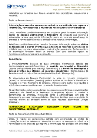 Contabilidade Geral e Avançada para Auditor Fiscal da Receita Federal
Teoria e exercícios comentados
Profs. Gabriel Rabelo e Luciano Rosa Aula 00
Prof. Gabriel Rabelo e Luciano Rosa www.estrategiaconcursos.com.br 19 de 64
estabelece os conceitos que devem amparar tais estimativas, julgamentos e
modelos.
Texto do Pronunciamento
Informação acerca dos recursos econômicos da entidade que reporta a
informação, reivindicações e mudanças nos recursos e reivindicações
OB12. Relatórios contábil-financeiros de propósito geral fornecem informação
acerca da posição patrimonial e financeira da entidade que reporta a
informação, a qual representa informação sobre os recursos econômicos da
entidade e reivindicações contra a entidade que reporta a informação.
Relatórios contábil-financeiros também fornecem informação sobre os efeitos
de transações e outros eventos que alteram os recursos econômicos da
entidade que reporta a informação e reivindicações contra ela. Ambos os tipos
de informação fornecem dados de entrada úteis para decisões ligadas ao
fornecimento de recursos para a entidade.
Comentário:
O Pronunciamento destaca as duas principais informações obtidas das
demonstrações contábil-financeiras: a posição patrimonial e financeira
(obtida principalmente pelo Balanço Patrimonial) e o efeito de transações e
outros eventos que alteram os recursos econômicos (Demonstração do
Resultado do Exercício e Demonstração do Resultado Abrangente).
As informações do Balanço Patrimonial, ou seja, os recursos econômicos
(ativos) e reivindicações (passivo) podem auxiliar os usuários a identificar a
fraqueza e o vigor financeiro da empresa, inclusive para avaliar sua liquidez e
solvência e suas necessidades em termos de financiamento.
Já as informações sobre as mudanças nos recursos econômicos e reivindicações
(Resultado do Exercício e Resultado Abrangente) ajudam a avaliar a
performance da empresa, mostrando como a administração tem sido no
desempenho de suas responsabilidades. São úteis também para a predição de
retornos futuros da entidade sobre os seus recursos econômicos (função
preditiva).
PERFORMANCE FINANCEIRA REFLETIDA PELO REGIME DE
COMPETÊNCIA (ACCRUALS)
Texto do Pronunciamento Conceitual Básico
OB17. O regime de competência retrata com propriedade os efeitos de
transações e outros eventos e circunstâncias sobre os recursos econômicos e
reivindicações da entidade que reporta a informação nos períodos em que ditos
00000000000
00000000000 - DEMO
 