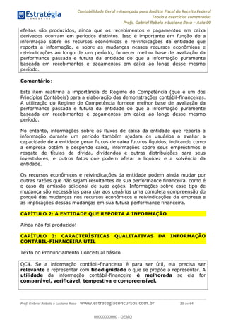 Contabilidade Geral e Avançada para Auditor Fiscal da Receita Federal
Teoria e exercícios comentados
Profs. Gabriel Rabelo e Luciano Rosa Aula 00
Prof. Gabriel Rabelo e Luciano Rosa www.estrategiaconcursos.com.br 20 de 64
efeitos são produzidos, ainda que os recebimentos e pagamentos em caixa
derivados ocorram em períodos distintos. Isso é importante em função de a
informação sobre os recursos econômicos e reivindicações da entidade que
reporta a informação, e sobre as mudanças nesses recursos econômicos e
reivindicações ao longo de um período, fornecer melhor base de avaliação da
performance passada e futura da entidade do que a informação puramente
baseada em recebimentos e pagamentos em caixa ao longo desse mesmo
período.
Comentário:
Este item reafirma a importância do Regime de Competência (que é um dos
Princípios Contábeis) para a elaboração das demonstrações contábil-financeiras.
A utilização do Regime de Competência fornece melhor base de avaliação da
performance passada e futura da entidade do que a informação puramente
baseada em recebimentos e pagamentos em caixa ao longo desse mesmo
período.
No entanto, informações sobre os fluxos de caixa da entidade que reporta a
informação durante um período também ajudam os usuários a avaliar a
capacidade de a entidade gerar fluxos de caixa futuros líquidos, indicando como
a empresa obtém e despende caixa, informações sobre seus empréstimos e
resgate de títulos de dívida, dividendos e outras distribuições para seus
investidores, e outros fatos que podem afetar a liquidez e a solvência da
entidade.
Os recursos econômicos e reivindicações da entidade podem ainda mudar por
outras razões que não sejam resultantes de sua performance financeira, como é
o caso da emissão adicional de suas ações. Informações sobre esse tipo de
mudança são necessárias para dar aos usuários uma completa compreensão do
porquê das mudanças nos recursos econômicos e reivindicações da empresa e
as implicações dessas mudanças em sua futura performance financeira.
CAPÍTULO 2: A ENTIDADE QUE REPORTA A INFORMAÇÃO
Ainda não foi produzido!
CAPÍTULO 3: CARACTERÍSTICAS QUALITATIVAS DA INFORMAÇÃO
CONTÁBIL-FINANCEIRA ÚTIL
Texto do Pronunciamento Conceitual básico
QC4. Se a informação contábil-financeira é para ser útil, ela precisa ser
relevante e representar com fidedignidade o que se propõe a representar. A
utilidade da informação contábil-financeira é melhorada se ela for
comparável, verificável, tempestiva e compreensível.
00000000000
00000000000 - DEMO
 