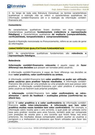 Contabilidade Geral e Avançada para Auditor Fiscal da Receita Federal
Teoria e exercícios comentados
Profs. Gabriel Rabelo e Luciano Rosa Aula 00
Prof. Gabriel Rabelo e Luciano Rosa www.estrategiaconcursos.com.br 21 de 64
3. Ao longo de toda esta Estrutura Conceitual, os termos características
qualitativas e restrição irão se referir a características qualitativas da
informação contábil-financeira útil e à restrição da informação contábil-
financeira útil.
Comentário:
As características qualitativas foram divididas em duas categorias:
Características qualitativas fundamentais (relevância e representação
fidedigna) e Características qualitativas de melhoria (comparabilidade,
verificabilidade, tempestividade e compreensibilidade)
Quanto à Restrição mencionada no Pronunciamento, refere-se ao custo de gerar
as informações
CARACTERÍSTICAS QUALITATIVAS FUNDAMENTAIS
QC5. As características qualitativas fundamentais são relevância e
representação fidedigna.
Relevância
Informação contábil-financeira relevante é aquela capaz de fazer
diferença nas decisões que possam ser tomadas pelos usuários.
A informação contábil-financeira é capaz de fazer diferença nas decisões se
tiver valor preditivo, valor confirmatório ou ambos.
A informação contábil-financeira tem valor preditivo se puder ser utilizada
pelos usuários para predizer futuros resultados. A informação contábil-
financeira não precisa ser uma predição ou uma projeção para que possua valor
preditivo. A informação contábil-financeira com valor preditivo é empregada
pelos usuários ao fazerem suas próprias predições.
A informação contábil-financeira tem valor confirmatório se retro-
alimentar servir de feedback avaliações prévias (confirmá-las ou
alterá-las).
QC10. O valor preditivo e o valor confirmatório da informação contábil-
financeira estão inter-relacionados. A informação que tem valor
preditivo muitas vezes também tem valor confirmatório. Por exemplo, a
informação sobre receita para o ano corrente, a qual pode ser utilizada como
base para predizer receitas para anos futuros, também pode ser comparada
com predições de receita para o ano corrente que foram feitas nos anos
anteriores. Os resultados dessas comparações podem auxiliar os usuários a
corrigirem e a melhorarem os processos que foram utilizados para fazer tais
predições.
00000000000
00000000000 - DEMO
 