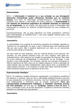 Contabilidade Geral e Avançada para Auditor Fiscal da Receita Federal
Teoria e exercícios comentados
Profs. Gabriel Rabelo e Luciano Rosa Aula 00
Prof. Gabriel Rabelo e Luciano Rosa www.estrategiaconcursos.com.br 22 de 64
Materialidade
QC11. A informação é material se a sua omissão ou sua divulgação
distorcida (misstating) puder influenciar decisões que os usuários
tomam com base na informação contábil-financeira acerca de entidade
específica que reporta a informação. Em outras palavras, a materialidade é
um aspecto de relevância específico da entidade baseado na natureza
ou na magnitude, ou em ambos, dos itens para os quais a informação está
relacionada no contexto do relatório contábil-financeiro de uma entidade em
particular.
Consequentemente, não se pode especificar um limite quantitativo uniforme
para materialidade ou predeterminar o que seria julgado material para uma
situação particular.
Comentário:
A materialidade é um aspecto de relevância específico da entidade, baseado na
natureza ou na magnitude. Ou seja, o que é material para uma empresa pode
não ser para outra. Não é possível determinar um valor ou um percentual
uniforme para todas as empresas.
Um item pode ter valor pequeno, mas ser material devido à sua natureza. Por
exemplo, se uma grande empresa inicia um novo negócio, este pode ter,
originariamente, valor pequeno em relação às operações da empresa. Mas pode
ter muito potencial de rentabilidade e crescimento, ou de inovação, o que
justifica a sua materialidade. Por exemplo, quando as empresas começaram a
fabricar aparelhos de DVD, esse era um negócio pequeno, frente à operação de
vídeo-cassete (que já estava estabelecida). Após alguns anos, os aparelhos de
video-cassete sumiram, e só restaram os DVD (que estão sumindo também
estão perdendo espaço para os aparelhos de Blu-ray).
Representação fidedigna
QC12. Os relatórios contábil-financeiros representam um fenômeno econômico
em palavras e números. Para ser útil, a informação contábil-financeira não tem
só que representar um fenômeno relevante, mas tem também que representar
com fidedignidade o fenômeno que se propõe representar. Para ser
representação perfeitamente fidedigna, a realidade retratada precisa
ter três atributos. Ela tem que ser completa, neutra e livre de erro. É
claro, a perfeição é rara, se de fato alcançável. O objetivo é maximizar referidos
atributos na extensão que seja possível.
Comentário:
00000000000
00000000000 - DEMO
 