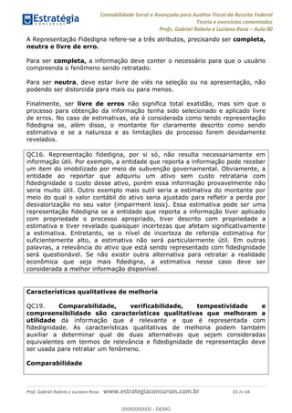Contabilidade Geral e Avançada para Auditor Fiscal da Receita Federal
Teoria e exercícios comentados
Profs. Gabriel Rabelo e Luciano Rosa Aula 00
Prof. Gabriel Rabelo e Luciano Rosa www.estrategiaconcursos.com.br 23 de 64
A Representação Fidedigna refere-se a três atributos, precisando ser completa,
neutra e livre de erro.
Para ser completa, a informação deve conter o necessário para que o usuário
compreenda o fenômeno sendo retratado.
Para ser neutra, deve estar livre de viés na seleção ou na apresentação, não
podendo ser distorcida para mais ou para menos.
Finalmente, ser livre de erros não significa total exatidão, mas sim que o
processo para obtenção da informação tenha sido selecionado e aplicado livre
de erros. No caso de estimativas, ela é considerada como tendo representação
fidedigna se, além disso, o montante for claramente descrito como sendo
estimativa e se a natureza e as limitações do processo forem devidamente
revelados.
QC16. Representação fidedigna, por si só, não resulta necessariamente em
informação útil. Por exemplo, a entidade que reporta a informação pode receber
um item do imobilizado por meio de subvenção governamental. Obviamente, a
entidade ao reportar que adquiriu um ativo sem custo retrataria com
fidedignidade o custo desse ativo, porém essa informação provavelmente não
seria muito útil. Outro exemplo mais sutil seria a estimativa do montante por
meio do qual o valor contábil do ativo seria ajustado para refletir a perda por
desvalorização no seu valor (impairment loss). Essa estimativa pode ser uma
representação fidedigna se a entidade que reporta a informação tiver aplicado
com propriedade o processo apropriado, tiver descrito com propriedade a
estimativa e tiver revelado quaisquer incertezas que afetam significativamente
a estimativa. Entretanto, se o nível de incerteza de referida estimativa for
suficientemente alto, a estimativa não será particularmente útil. Em outras
palavras, a relevância do ativo que está sendo representado com fidedignidade
será questionável. Se não existir outra alternativa para retratar a realidade
econômica que seja mais fidedigna, a estimativa nesse caso deve ser
considerada a melhor informação disponível.
Características qualitativas de melhoria
QC19. Comparabilidade, verificabilidade, tempestividade e
compreensibilidade são características qualitativas que melhoram a
utilidade da informação que é relevante e que é representada com
fidedignidade. As características qualitativas de melhoria podem também
auxiliar a determinar qual de duas alternativas que sejam consideradas
equivalentes em termos de relevância e fidedignidade de representação deve
ser usada para retratar um fenômeno.
Comparabilidade
00000000000
00000000000 - DEMO
 