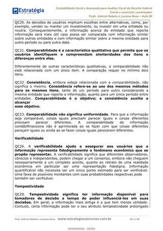 Contabilidade Geral e Avançada para Auditor Fiscal da Receita Federal
Teoria e exercícios comentados
Profs. Gabriel Rabelo e Luciano Rosa Aula 00
Prof. Gabriel Rabelo e Luciano Rosa www.estrategiaconcursos.com.br 24 de 64
QC20. As decisões de usuários implicam escolhas entre alternativas, como, por
exemplo, vender ou manter um investimento, ou investir em uma entidade ou
noutra. Consequentemente, a informação acerca da entidade que reporta
informação será mais útil caso possa ser comparada com informação similar
sobre outras entidades e com informação similar sobre a mesma entidade para
outro período ou para outra data.
QC21. Comparabilidade é a característica qualitativa que permite que os
usuários identifiquem e compreendam similaridades dos itens e
diferenças entre eles.
Diferentemente de outras características qualitativas, a comparabilidade não
está relacionada com um único item. A comparação requer no mínimo dois
itens.
QC22. Consistência, embora esteja relacionada com a comparabilidade, não
significa o mesmo. Consistência refere-se ao uso dos mesmos métodos
para os mesmos itens, tanto de um período para outro considerando a
mesma entidade que reporta a informação, quanto para um único período entre
entidades. Comparabilidade é o objetivo; a consistência auxilia a
alcançar
esse objetivo.
QC23. Comparabilidade não significa uniformidade. Para que a informação
seja comparável, coisas iguais precisam parecer iguais e coisas diferentes
precisam parecer diferentes. A comparabilidade da informação
contábilfinanceira não é aprimorada ao se fazer com que coisas diferentes
pareçam iguais ou ainda ao se fazer coisas iguais parecerem diferentes.
Verificabilidade
QC26. A verificabilidade ajuda a assegurar aos usuários que a
informação representa fidedignamente o fenômeno econômico que se
propõe representar. A verificabilidade significa que diferentes observadores,
cônscios e independentes, podem chegar a um consenso, embora não cheguem
necessariamente a um completo acordo, quanto ao retrato de uma realidade
econômica em particular ser uma representação fidedigna. Informação
quantificável não necessita ser um único ponto estimado para ser verificável.
Uma faixa de possíveis montantes com suas probabilidades respectivas pode
também ser verificável.
Tempestividade
QC29. Tempestividade significa ter informação disponível para
tomadores de decisão a tempo de poder influenciá-los em suas
decisões. Em geral, a informação mais antiga é a que tem menos utilidade.
Contudo, certa informação pode ter o seu atributo tempestividade prolongado
00000000000
00000000000 - DEMO
 
