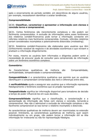 Contabilidade Geral e Avançada para Auditor Fiscal da Receita Federal
Teoria e exercícios comentados
Profs. Gabriel Rabelo e Luciano Rosa Aula 00
Prof. Gabriel Rabelo e Luciano Rosa www.estrategiaconcursos.com.br 25 de 64
após o encerramento do período contábil, em decorrência de alguns usuários,
por exemplo, necessitarem identificar e avaliar tendências.
Compreensibilidade
QC30. Classificar, caracterizar e apresentar a informação com clareza e
concisão torna-a compreensível.
QC31. Certos fenômenos são inerentemente complexos e não podem ser
facilmente compreendidos. A exclusão de informações sobre esses fenômenos
dos relatórios contábil-financeiros pode tornar a informação constante em
referidos relatórios mais facilmente compreendida. Contudo, referidos relatórios
seriam considerados incompletos e potencialmente distorcidos (misleading).
QC32. Relatórios contábil-financeiros são elaborados para usuários que têm
conhecimento razoável de negócios e de atividades econômicas e que revisem e
analisem a informação diligentemente.
Por vezes, mesmo os usuários bem informados e diligentes podem sentir a
necessidade de procurar ajuda de consultor para compreensão da informação
sobre um fenômeno econômico complexo.
Comentário:
As Características qualitativas de melhoria são Comparabilidade,
verificabilidade, tempestividade e compreensibilidade.
Comparabilidade é a característica qualitativa que permite que os usuários
identifiquem e compreendam similaridades dos itens e diferenças entre eles.
A verificabilidade ajuda a assegurar aos usuários que a informação representa
fidedignamente o fenômeno econômico que se propõe representar
Tempestividade significa ter informação disponível para tomadores de decisão
a tempo de poder influenciá-los em suas decisões.
Compreensibilidade significa que a classificação, a caracterização e a
apresentação da informação são feitas com clareza e concisão, tornando-a
compreensível. Mas não é admissível a exclusão de informação complexa e não
facilmente compreensível se isso tornar o relatório incompleto e distorcido.
As características qualitativas de melhoria devem ser maximizadas na extensão
possível. Entretanto, as características qualitativas de melhoria, quer sejam
individualmente ou em grupo, não podem tornar a informação útil se dita
informação for irrelevante ou não for representação fidedigna.
00000000000
00000000000 - DEMO
 