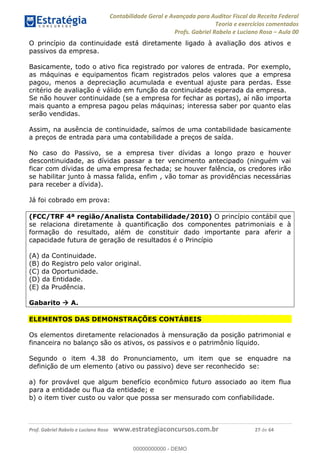 Contabilidade Geral e Avançada para Auditor Fiscal da Receita Federal
Teoria e exercícios comentados
Profs. Gabriel Rabelo e Luciano Rosa Aula 00
Prof. Gabriel Rabelo e Luciano Rosa www.estrategiaconcursos.com.br 27 de 64
O princípio da continuidade está diretamente ligado à avaliação dos ativos e
passivos da empresa.
Basicamente, todo o ativo fica registrado por valores de entrada. Por exemplo,
as máquinas e equipamentos ficam registrados pelos valores que a empresa
pagou, menos a depreciação acumulada e eventual ajuste para perdas. Esse
critério de avaliação é válido em função da continuidade esperada da empresa.
Se não houver continuidade (se a empresa for fechar as portas), aí não importa
mais quanto a empresa pagou pelas máquinas; interessa saber por quanto elas
serão vendidas.
Assim, na ausência de continuidade, saímos de uma contabilidade basicamente
a preços de entrada para uma contabilidade a preços de saída.
No caso do Passivo, se a empresa tiver dívidas a longo prazo e houver
descontinuidade, as dívidas passar a ter vencimento antecipado (ninguém vai
ficar com dívidas de uma empresa fechada; se houver falência, os credores irão
se habilitar junto à massa falida, enfim , vão tomar as providências necessárias
para receber a dívida).
Já foi cobrado em prova:
(FCC/TRF 4ª região/Analista Contabilidade/2010) O princípio contábil que
se relaciona diretamente à quantificação dos componentes patrimoniais e à
formação do resultado, além de constituir dado importante para aferir a
capacidade futura de geração de resultados é o Princípio
(A) da Continuidade.
(B) do Registro pelo valor original.
(C) da Oportunidade.
(D) da Entidade.
(E) da Prudência.
Gabarito A.
ELEMENTOS DAS DEMONSTRAÇÕES CONTÁBEIS
Os elementos diretamente relacionados à mensuração da posição patrimonial e
financeira no balanço são os ativos, os passivos e o patrimônio líquido.
Segundo o item 4.38 do Pronunciamento, um item que se enquadre na
definição de um elemento (ativo ou passivo) deve ser reconhecido se:
a) for provável que algum benefício econômico futuro associado ao item flua
para a entidade ou flua da entidade; e
b) o item tiver custo ou valor que possa ser mensurado com confiabilidade.
00000000000
00000000000 - DEMO
 