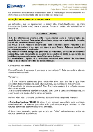 Contabilidade Geral e Avançada para Auditor Fiscal da Receita Federal
Teoria e exercícios comentados
Profs. Gabriel Rabelo e Luciano Rosa Aula 00
Prof. Gabriel Rabelo e Luciano Rosa www.estrategiaconcursos.com.br 28 de 64
Os elementos diretamente relacionados com a mensuração do desempenho na
demonstração do resultado são as receitas e as despesas.
POSIÇÃO PATRIMONIAL E FINANCEIRA
As definições que se apresentam a seguir são, indubitavelmente, as mais
importantes (desta aula) para a prova. Portanto, tratem de entendê-las e
decorá-las.
IMPORTANTÍSSIMO:
4.4. Os elementos diretamente relacionados com a mensuração da
posição patrimonial financeira são ativos, passivos e patrimônio líquido.
Estes são definidos como segue:
a) Ativo é um recurso controlado pela entidade como resultado de
eventos passados e do qual se espera que fluam futuros benefícios
econômicos para a entidade;
b) Passivo é uma obrigação presente da entidade, derivada de eventos
passados, cuja liquidação se espera que resulte na saída de recursos da
entidade capazes de gerar benefícios econômicos;
c) Patrimônio Líquido é o interesse residual nos ativos da entidade
depois de deduzidos todos os seus passivos.
Comecemos pelo ativo.
Exemplificando. A empresa X comprou a mercadoria Y. Esta mercadoria atende
a definição de ativo?!
Vamos ver:
1) É um recurso controlado pela entidade? Sim, pois ela faz o que bem
entender desta mercadoria, cujo título jurídico, a propriedade, lhe pertence.
2) É resultado de evento passado? Sim. O evento passado é a própria compra
desta mercadoria.
3) Se espera benefício econômico futuro? Sim. Com a venda de mercadoria, se
espera que seja gerado lucro para a empresa.
Pronto! Fácil não? O CESPE já abordou este assunto da seguinte maneira:
(Contador/Ipojuca/2009) O ativo é um recurso controlado pela entidade
como resultado de eventos passados e do qual se espera que resultem ou não
futuros benefícios econômicos para a entidade.
O item
futuros benefícios econômicos.
00000000000
00000000000 - DEMO
 