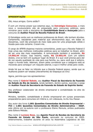 Contabilidade Geral e Avançada para Auditor Fiscal da Receita Federal
Teoria e exercícios comentados
Profs. Gabriel Rabelo e Luciano Rosa Aula 00
Prof. Gabriel Rabelo e Luciano Rosa www.estrategiaconcursos.com.br 2 de 64
APRESENTAÇÃO
Olá, meus amigos. Como estão?!
É com um imenso prazer que estamos aqui, no Estratégia Concursos, o mais
novo e revolucionário site de preparação para concursos públicos, para
ministrar para vocês a disciplina de Contabilidade Geral e Avançada para o
concurso de Auditor Fiscal da Receita Federal do Brasil.
O Estratégia conta com os melhores professores do Brasil, não tenham dúvidas.
Certamente, estudando pelo material que ofereceremos aqui, em todas as
disciplinas, você não precisará de mais nada para ter uma preparação sólida e
focada para este certame. Creiam-me.
O cargo de AFRFB dispensa maiores comentários, posto que a Receita Federal é
hoje umas das melhores instituições públicas para se trabalhar no Brasil, além
de ser uma das mais respeitadas. A remuneração também é excelente, R$
14.965,44 iniciais. Isso mesmo, repito, R$ 14.965,44. Com um salário
destes, vive-se bem em qualquer lugar do Brasil. É o que você precisa para dar
de vez aquela qualidade de vida para sua família, ou, para você que é solteiro,
viajar o mundo todo. Ademais, dizem pelos corredores que a categoria está se
movendo para conseguir um reajuste salarial, o que é melhor ainda para vocês.
Ainda há que se falar no trânsito que a Receita Federal possui, sendo que os
Auditores podem ser lotados (literalmente) do Oiapoque ao Chuí.
Agora, permita que nos apresentemos:
Meu nome é Gabriel Rabelo, sou Auditor Fiscal da Secretaria da Fazenda
do Estado do Rio de Janeiro, tendo também, dentre outros, exercido o cargo
de Auditor Fiscal da Secretaria da Fazenda do Estado do Espírito Santo.
Sou professor colaborador de direito empresarial e contabilidade no sítio do
Estratégia.
Ministro, também, contabilidade e direito empresarial em cursos presenciais
preparatórios para concursos em Vitória e, em videoaula, no Eu Vou Passar.
Sou autor dos livros 1.001 Questões Comentadas de Direito Empresarial
FCC e 1.001 Questões Comentadas de Direito Administrativo ESAF,
este último em co-autoria com a professora Elaine Marsula, ambos publicados
pela Editora Método.
Meu nome é Luciano Rosa, sou Agente Fiscal de Rendas da Secretaria da
Fazenda do Estado de São Paulo, aprovado no concurso de 2009.
Anteriormente, trabalhei durante 10 anos na Assembleia Legislativa de São
00000000000
00000000000 - DEMO
 