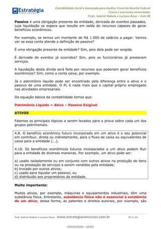 Contabilidade Geral e Avançada para Auditor Fiscal da Receita Federal
Teoria e exercícios comentados
Profs. Gabriel Rabelo e Luciano Rosa Aula 00
Prof. Gabriel Rabelo e Luciano Rosa www.estrategiaconcursos.com.br 29 de 64
Passivo é uma obrigação presente da entidade, derivada de eventos passados,
cuja liquidação se espera que resulte em saída de recursos capazes de gerar
benefícios econômicos.
Por exemplo, se temos um montante de R$ 1.000 de salários a pagar. Vamos
ver se essa conta atende a definição de passivo?
É uma obrigação presente da entidade? Sim, pois dela pode ser exigida.
É derivada de eventos já ocorridos? Sim, pois os funcionários já prestaram
serviços.
A liquidação desta dívida será feita por recursos que poderiam gerar benefícios
econômicos? Sim, como a conta caixa, por exemplo.
Já o patrimônio líquido pode ser encontrado pela diferença entre o ativo e o
passivo de uma entidade. O PL é nada mais que o capital próprio empregado
nas atividades empresariais.
Da equação básica da contabilidade temos que:
Patrimônio Líquido = Ativo Passivo Exigível
ATIVOS
Falemos os principais tópicos a serem levados para a prova sobre cada um dos
grupos patrimoniais.
4.8. O benefício econômico futuro incorporado em um ativo é o seu potencial
em contribuir, direta ou indiretamente, para o fluxo de caixa ou equivalentes de
caixa para a entidade (...).
4.10. Os benefícios econômicos futuros incorporados a um ativo podem fluir
para a entidade de diversas maneiras. Por exemplo, um ativo pode ser:
a) usado isoladamente ou em conjunto com outros ativos na produção de bens
ou na prestação de serviços a serem vendidos pela entidade;
b) trocado por outros ativos;
c) usado para liquidar um passivo; ou
d) distribuído aos proprietários da entidade.
Muito importante:
Muitos ativos, por exemplo, máquinas e equipamentos industriais, têm uma
substância física. Entretanto, substância física não é essencial à existência
de um ativo; dessa forma, as patentes e direitos autorais, por exemplo, são
00000000000
00000000000 - DEMO
 