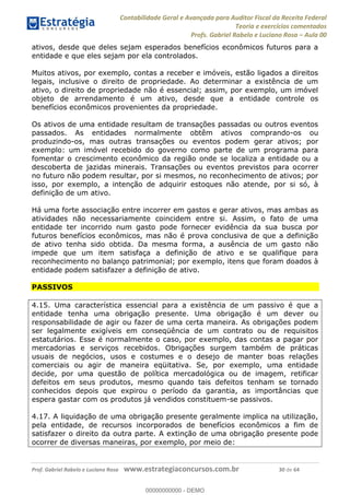 Contabilidade Geral e Avançada para Auditor Fiscal da Receita Federal
Teoria e exercícios comentados
Profs. Gabriel Rabelo e Luciano Rosa Aula 00
Prof. Gabriel Rabelo e Luciano Rosa www.estrategiaconcursos.com.br 30 de 64
ativos, desde que deles sejam esperados benefícios econômicos futuros para a
entidade e que eles sejam por ela controlados.
Muitos ativos, por exemplo, contas a receber e imóveis, estão ligados a direitos
legais, inclusive o direito de propriedade. Ao determinar a existência de um
ativo, o direito de propriedade não é essencial; assim, por exemplo, um imóvel
objeto de arrendamento é um ativo, desde que a entidade controle os
benefícios econômicos provenientes da propriedade.
Os ativos de uma entidade resultam de transações passadas ou outros eventos
passados. As entidades normalmente obtêm ativos comprando-os ou
produzindo-os, mas outras transações ou eventos podem gerar ativos; por
exemplo: um imóvel recebido do governo como parte de um programa para
fomentar o crescimento econômico da região onde se localiza a entidade ou a
descoberta de jazidas minerais. Transações ou eventos previstos para ocorrer
no futuro não podem resultar, por si mesmos, no reconhecimento de ativos; por
isso, por exemplo, a intenção de adquirir estoques não atende, por si só, à
definição de um ativo.
Há uma forte associação entre incorrer em gastos e gerar ativos, mas ambas as
atividades não necessariamente coincidem entre si. Assim, o fato de uma
entidade ter incorrido num gasto pode fornecer evidência da sua busca por
futuros benefícios econômicos, mas não é prova conclusiva de que a definição
de ativo tenha sido obtida. Da mesma forma, a ausência de um gasto não
impede que um item satisfaça a definição de ativo e se qualifique para
reconhecimento no balanço patrimonial; por exemplo, itens que foram doados à
entidade podem satisfazer a definição de ativo.
PASSIVOS
4.15. Uma característica essencial para a existência de um passivo é que a
entidade tenha uma obrigação presente. Uma obrigação é um dever ou
responsabilidade de agir ou fazer de uma certa maneira. As obrigações podem
ser legalmente exigíveis em conseqüência de um contrato ou de requisitos
estatutários. Esse é normalmente o caso, por exemplo, das contas a pagar por
mercadorias e serviços recebidos. Obrigações surgem também de práticas
usuais de negócios, usos e costumes e o desejo de manter boas relações
comerciais ou agir de maneira eqüitativa. Se, por exemplo, uma entidade
decide, por uma questão de política mercadológica ou de imagem, retificar
defeitos em seus produtos, mesmo quando tais defeitos tenham se tornado
conhecidos depois que expirou o período da garantia, as importâncias que
espera gastar com os produtos já vendidos constituem-se passivos.
4.17. A liquidação de uma obrigação presente geralmente implica na utilização,
pela entidade, de recursos incorporados de benefícios econômicos a fim de
satisfazer o direito da outra parte. A extinção de uma obrigação presente pode
ocorrer de diversas maneiras, por exemplo, por meio de:
00000000000
00000000000 - DEMO
 