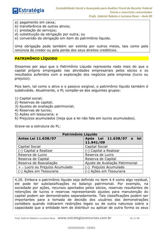 Contabilidade Geral e Avançada para Auditor Fiscal da Receita Federal
Teoria e exercícios comentados
Profs. Gabriel Rabelo e Luciano Rosa Aula 00
Prof. Gabriel Rabelo e Luciano Rosa www.estrategiaconcursos.com.br 31 de 64
a) pagamento em caixa;
b) transferência de outros ativos;
c) prestação de serviços;
d) substituição da obrigação por outra; ou
e) conversão da obrigação em item do patrimônio líquido.
Uma obrigação pode também ser extinta por outros meios, tais como pela
renúncia do credor ou pela perda dos seus direitos creditícios.
PATRIMÔNIO LÍQUIDO
Dissemos por aqui que o Patrimônio Líquido representa nada mais do que o
capital próprio empregado nas atividades empresariais pelos sócios e os
resultados auferidos com a exploração dos negócios pela empresa (lucro ou
prejuízo).
Pois bem, tal como o ativo e o passivo exigível, o patrimônio líquido também é
subdividido. Atualmente, o PL compõe-se dos seguintes grupos:
1) Capital social;
2) Reservas de capital;
3) Ajustes de avaliação patrimonial;
4) Reservas de lucros;
5) Ações em tesouraria; e
6) Prejuízos acumulados (Veja que a lei não fala em lucros acumulados).
Grave-se a estrutura do PL:
Patrimônio Líquido
Antes Lei 11.638/07 Após Lei 11.638/07 e lei
11.941/09
Capital Social Capital Social
(-) Capital a Realizar (-) Capital a Realizar
Reserva de Lucro Reserva de Lucro
Reserva de Capital Reserva de Capital
Reserva de Reavaliação Ajuste de Avaliação Patrimonial
+ - Lucro ou Prejuízo Acumulado (-) Prejuízo Acumulado
(-) Ações em Tesouraria (-) Ações em Tesouraria
4.20. Embora o patrimônio líquido seja definido no item 4.4 como algo residual,
ele pode ter subclassificações no balanço patrimonial. Por exemplo, na
sociedade por ações, recursos aportados pelos sócios, reservas resultantes de
retenções de lucros e reservas representando ajustes para manutenção do
capital podem ser demonstrados separadamente. Tais classificações podem ser
importantes para a tomada de decisão dos usuários das demonstrações
contábeis quando indicarem restrições legais ou de outra natureza sobre a
capacidade que a entidade tem de distribuir ou aplicar de outra forma os seus
00000000000
00000000000 - DEMO
 