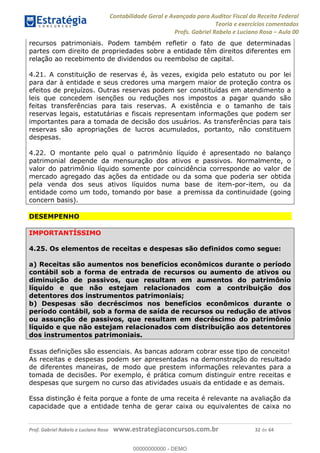 Contabilidade Geral e Avançada para Auditor Fiscal da Receita Federal
Teoria e exercícios comentados
Profs. Gabriel Rabelo e Luciano Rosa Aula 00
Prof. Gabriel Rabelo e Luciano Rosa www.estrategiaconcursos.com.br 32 de 64
recursos patrimoniais. Podem também refletir o fato de que determinadas
partes com direito de propriedades sobre a entidade têm direitos diferentes em
relação ao recebimento de dividendos ou reembolso de capital.
4.21. A constituição de reservas é, às vezes, exigida pelo estatuto ou por lei
para dar à entidade e seus credores uma margem maior de proteção contra os
efeitos de prejuízos. Outras reservas podem ser constituídas em atendimento a
leis que concedem isenções ou reduções nos impostos a pagar quando são
feitas transferências para tais reservas. A existência e o tamanho de tais
reservas legais, estatutárias e fiscais representam informações que podem ser
importantes para a tomada de decisão dos usuários. As transferências para tais
reservas são apropriações de lucros acumulados, portanto, não constituem
despesas.
4.22. O montante pelo qual o patrimônio líquido é apresentado no balanço
patrimonial depende da mensuração dos ativos e passivos. Normalmente, o
valor do patrimônio líquido somente por coincidência corresponde ao valor de
mercado agregado das ações da entidade ou da soma que poderia ser obtida
pela venda dos seus ativos líquidos numa base de item-por-item, ou da
entidade como um todo, tomando por base a premissa da continuidade (going
concern basis).
DESEMPENHO
IMPORTANTÍSSIMO
4.25. Os elementos de receitas e despesas são definidos como segue:
a) Receitas são aumentos nos benefícios econômicos durante o período
contábil sob a forma de entrada de recursos ou aumento de ativos ou
diminuição de passivos, que resultam em aumentos do patrimônio
líquido e que não estejam relacionados com a contribuição dos
detentores dos instrumentos patrimoniais;
b) Despesas são decréscimos nos benefícios econômicos durante o
período contábil, sob a forma de saída de recursos ou redução de ativos
ou assunção de passivos, que resultam em decréscimo do patrimônio
líquido e que não estejam relacionados com distribuição aos detentores
dos instrumentos patrimoniais.
Essas definições são essenciais. As bancas adoram cobrar esse tipo de conceito!
As receitas e despesas podem ser apresentadas na demonstração do resultado
de diferentes maneiras, de modo que prestem informações relevantes para a
tomada de decisões. Por exemplo, é prática comum distinguir entre receitas e
despesas que surgem no curso das atividades usuais da entidade e as demais.
Essa distinção é feita porque a fonte de uma receita é relevante na avaliação da
capacidade que a entidade tenha de gerar caixa ou equivalentes de caixa no
00000000000
00000000000 - DEMO
 
