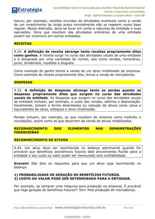 Contabilidade Geral e Avançada para Auditor Fiscal da Receita Federal
Teoria e exercícios comentados
Profs. Gabriel Rabelo e Luciano Rosa Aula 00
Prof. Gabriel Rabelo e Luciano Rosa www.estrategiaconcursos.com.br 33 de 64
futuro; por exemplo, receitas oriundas de atividades eventuais como a venda
de um investimento de longo prazo normalmente não se repetem numa base
regular. Nessa distinção, deve-se levar em conta a natureza da entidade e suas
operações. Itens que resultam das atividades ordinárias de uma entidade
podem ser incomuns em outras entidades.
RECEITAS
4.29. A definição de receita abrange tanto receitas propriamente ditas
como ganhos. A receita surge no curso das atividades usuais de uma entidade
e é designada por uma variedade de nomes, tais como vendas, honorários,
juros, dividendos, royalties e aluguéis.
Como exemplo de ganho temos a venda de um ativo imobilizado da empresa.
Como exemplo de receita propriamente dita, temos a venda de mercadorias.
DESPESAS
4.33. A definição de despesas abrange tanto as perdas quanto as
despesas propriamente ditas que surgem no curso das atividades
usuais da entidade. As despesas que surgem no curso das atividades usuais
da entidade incluem, por exemplo, o custo das vendas, salários e depreciação.
Geralmente, tomam a forma desembolso ou redução de ativos como caixa e
equivalentes de caixa, estoques e ativo imobilizado.
Perdas incluem, por exemplo, as que resultam de sinistros como incêndio e
inundações, assim como as que decorrem da venda de ativos imobilizados.
RECONHECIMENTO DOS ELEMENTOS NAS DEMONSTRAÇÕES
FINANCEIRAS
RECONHECIMENTO DE ATIVOS
4.44. Um ativo deve ser reconhecido no balanço patrimonial quando for
provável que benefícios econômicos futuros dele provenientes fluirão para a
entidade e seu custo ou valor puder ser mensurado com confiabilidade.
Gravem! São dois os requisitos para que um ativo seja reconhecido no
balanço:
1) PROBABILIDADE DE GERAÇÃO DE BENEFÍCIOS FUTUROS.
2) CUSTO OU VALOR PODE SER DETERMINADO PARA A ENTIDADE.
Por exemplo, ao comprar uma máquina para produção na empresa. É provável
que haja geração de benefícios futuros?! Sim! Pela produção de mercadorias.
00000000000
00000000000 - DEMO
 