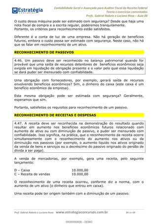 Contabilidade Geral e Avançada para Auditor Fiscal da Receita Federal
Teoria e exercícios comentados
Profs. Gabriel Rabelo e Luciano Rosa Aula 00
Prof. Gabriel Rabelo e Luciano Rosa www.estrategiaconcursos.com.br 34 de 64
O custo dessa máquina pode ser estimado com segurança? Desde que haja uma
nota fiscal de compra e a escrita regular, poderemos tranquilamente.
Portanto, os critérios para reconhecimento estão satisfeitos.
Diferente é a conta de luz de uma empresa. Não há geração de benefícios
futuros, embora o custo possa ser estimado com segurança. Neste caso, não há
que se falar em reconhecimento de um ativo.
RECONHECIMENTO DE PASSIVOS
4.46. Um passivo deve ser reconhecido no balanço patrimonial quando for
provável que uma saída de recursos detentores de benefícios econômicos seja
exigida em liquidação de obrigação presente e o valor pelo qual essa liquidação
se dará puder ser mensurado com confiabilidade.
Uma obrigação com fornecedores, por exemplo, gerará saída de recursos
envolvendo benefícios econômicos? Sim, o dinheiro do caixa (este caixa é um
benefício econômico da empresa).
Esta mesma obrigação pode ser estimada com segurança? Geralmente,
esperamos que sim.
Portanto, satisfeitos os requisitos para reconhecimento de um passivo.
RECONHECIMENTO DE RECEITAS E DESPESAS
4.47. A receita deve ser reconhecida na demonstração do resultado quando
resultar em aumento nos benefícios econômicos futuros relacionado com
aumento de ativo ou com diminuição de passivo, e puder ser mensurado com
confiabilidade. Isso significa, na prática, que o reconhecimento da receita ocorre
simultaneamente com o reconhecimento do aumento nos ativos ou da
diminuição nos passivos (por exemplo, o aumento líquido nos ativos originado
da venda de bens e serviços ou o decréscimo do passivo originado do perdão de
dívida a ser paga).
A venda de mercadorias, por exemplo, gera uma receita, pelo seguinte
lançamento:
D Caixa 10.000,00
C Receita de vendas 10.000,00
O reconhecimento de uma receita ocorreu, conforme diz a norma, com o
aumento de um ativo (o dinheiro que entrou em caixa).
Uma receita pode ter origem também com a diminuição de um passivo.
00000000000
00000000000 - DEMO
 