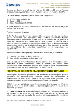 Contabilidade Geral e Avançada para Auditor Fiscal da Receita Federal
Teoria e exercícios comentados
Profs. Gabriel Rabelo e Luciano Rosa Aula 00
Prof. Gabriel Rabelo e Luciano Rosa www.estrategiaconcursos.com.br 35 de 64
Explique-se. Temos uma dívida no valor de R$ 100.000,00 com a Fazenda
Estadual. Todavia, pagando no tempo X, receberemos um desconto de 10%.
Caso efetuemos o pagamento antes dessa data, lançaremos:
D ICMS a pagar 100.000,00
C Caixa 90.000,00
C Descontos obtidos 10.000,00
A conta descontos obtidos é uma receita a ser lançada na demonstração do
resultado do exercício.
Falemos agora das despesas.
4.49. As despesas devem ser reconhecidas na demonstração do resultado
quando resultarem em decréscimo nos benefícios econômicos futuros,
relacionado com o decréscimo de um ativo ou o aumento de um passivo, e
puder ser mensurado com confiabilidade. Isso significa, na prática, que o
reconhecimento da despesa ocorre simultaneamente com o reconhecimento de
aumento nos passivos ou de diminuição nos ativos (por exemplo, a alocação
por competência de obrigações trabalhistas ou da depreciação de
equipamento).
No reconhecimento da depreciação de um ativo imobilizado, lançaremos:
D Despesa com depreciação (resultado)
C Depreciação acumulada (redutora do ativo)
Esta é a hipótese de reconhecimento de uma despesa com diminuição do ativo.
Alternativa e mais comumente, temos o aumento do passivo como
contrapartida, como no caso de provisão para salários a pagar, reconhecimento
de tributos devidos, provisão para férias, 13º, entre outros.
MENSURAÇÃO DOS ELEMENTOS DAS DEMONSTRAÇÕES CONTÁBEIS
Mensuração é o processo que consiste em determinar os valores pelos quais os
elementos das demonstrações contábeis devem ser reconhecidos e
apresentados no balanço patrimonial e na demonstração do resultado. Esse
processo envolve a seleção de uma base específica de mensuração.
4.55. Um número variado de bases de mensuração é empregado em diferentes
graus e em variadas combinações nas demonstrações contábeis. Essas bases
incluem o que segue:
(a) Custo histórico. Os ativos são registrados pelos montantes pagos em caixa
ou equivalentes de caixa ou pelo valor justo dos recursos entregues para
adquiri-los na data da aquisição. Os passivos são registrados pelos montantes
00000000000
00000000000 - DEMO
 