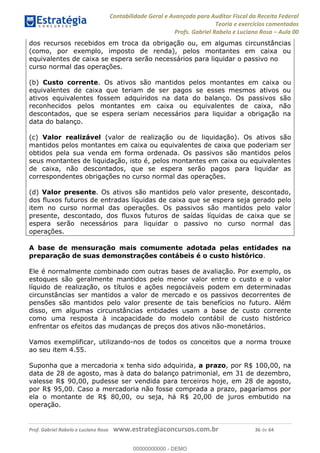 Contabilidade Geral e Avançada para Auditor Fiscal da Receita Federal
Teoria e exercícios comentados
Profs. Gabriel Rabelo e Luciano Rosa Aula 00
Prof. Gabriel Rabelo e Luciano Rosa www.estrategiaconcursos.com.br 36 de 64
dos recursos recebidos em troca da obrigação ou, em algumas circunstâncias
(como, por exemplo, imposto de renda), pelos montantes em caixa ou
equivalentes de caixa se espera serão necessários para liquidar o passivo no
curso normal das operações.
(b) Custo corrente. Os ativos são mantidos pelos montantes em caixa ou
equivalentes de caixa que teriam de ser pagos se esses mesmos ativos ou
ativos equivalentes fossem adquiridos na data do balanço. Os passivos são
reconhecidos pelos montantes em caixa ou equivalentes de caixa, não
descontados, que se espera seriam necessários para liquidar a obrigação na
data do balanço.
(c) Valor realizável (valor de realização ou de liquidação). Os ativos são
mantidos pelos montantes em caixa ou equivalentes de caixa que poderiam ser
obtidos pela sua venda em forma ordenada. Os passivos são mantidos pelos
seus montantes de liquidação, isto é, pelos montantes em caixa ou equivalentes
de caixa, não descontados, que se espera serão pagos para liquidar as
correspondentes obrigações no curso normal das operações.
(d) Valor presente. Os ativos são mantidos pelo valor presente, descontado,
dos fluxos futuros de entradas líquidas de caixa que se espera seja gerado pelo
item no curso normal das operações. Os passivos são mantidos pelo valor
presente, descontado, dos fluxos futuros de saídas líquidas de caixa que se
espera serão necessários para liquidar o passivo no curso normal das
operações.
A base de mensuração mais comumente adotada pelas entidades na
preparação de suas demonstrações contábeis é o custo histórico.
Ele é normalmente combinado com outras bases de avaliação. Por exemplo, os
estoques são geralmente mantidos pelo menor valor entre o custo e o valor
líquido de realização, os títulos e ações negociáveis podem em determinadas
circunstâncias ser mantidos a valor de mercado e os passivos decorrentes de
pensões são mantidos pelo valor presente de tais benefícios no futuro. Além
disso, em algumas circunstâncias entidades usam a base de custo corrente
como uma resposta à incapacidade do modelo contábil de custo histórico
enfrentar os efeitos das mudanças de preços dos ativos não-monetários.
Vamos exemplificar, utilizando-nos de todos os conceitos que a norma trouxe
ao seu item 4.55.
Suponha que a mercadoria x tenha sido adquirida, a prazo, por R$ 100,00, na
data de 28 de agosto, mas à data do balanço patrimonial, em 31 de dezembro,
valesse R$ 90,00, pudesse ser vendida para terceiros hoje, em 28 de agosto,
por R$ 95,00. Caso a mercadoria não fosse comprada a prazo, pagaríamos por
ela o montante de R$ 80,00, ou seja, há R$ 20,00 de juros embutido na
operação.
00000000000
00000000000 - DEMO
 