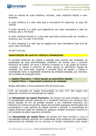 Contabilidade Geral e Avançada para Auditor Fiscal da Receita Federal
Teoria e exercícios comentados
Profs. Gabriel Rabelo e Luciano Rosa Aula 00
Prof. Gabriel Rabelo e Luciano Rosa www.estrategiaconcursos.com.br 37 de 64
Ache os valores de custo histórico, corrente, valor realizável líquido e valor
presente.
O custo histórico é o valor pelo qual a mercadoria foi adquirida, ou seja, R$
100,00.
O custo corrente é o valor que pagaríamos por essa mercadoria à data do
balanço, isto é, R$ 90,00.
O valor realizável líquido é o valor pelo qual este produto pode ser vendido a
terceiros, que, no caso, é R$ 95,00.
O valor presente é o valor que eu pagaria por esta mercadoria hoje livre de
juros, isto é R$ 80,00.
Tá ok?! É só isso.
MANUTENÇÃO DO CAPITAL FÍSICO E FINANCEIRO
O conceito financeiro de capital é adotado pela maioria das entidades na
preparação de suas demonstrações contábeis. De acordo com o conceito
financeiro de capital, tal como o dinheiro investido ou o seu poder de compra
investido, o capital é sinônimo de ativo líquido ou patrimônio líquido da
entidade. Por outro lado, segundo o conceito físico de capital, o capital é
considerado como a capacidade produtiva da entidade baseada, por exemplo,
nas unidades de produção diária.
Capital Financeiro Ativo líquido ou patrimônio líquido.
Capital Físico Capacidade produtiva da entidade.
Destas definições, o Pronunciamento CPC 00 conclui que:
4.59. Os conceitos de capital mencionados no item 4.57 dão origem aos
seguintes conceitos de manutenção de capital:
(a) Manutenção do capital financeiro. De acordo com esse conceito, o lucro
é considedrado auferido somente se o montante financeiro (ou dinheiro) dos
ativos líquidos no fim do período exceder o seu montante financeiro (ou
dinheiro) no começo do período, depois de excluídas quaisquer distribuições aos
proprietários e seus aportes de capital durante o período. A manutenção do
capital financeiro pode ser medida em qualquer unidade monetária nominal ou
em unidades de poder aquisitivo constante.
(b) Manutenção do capital físico. De acordo com esse conceito, o lucro é
considerado auferido somente se a capacidade física produtiva (ou capacidade
operacional) da entidade (ou os recursos ou fundos necessários para atingir
00000000000
00000000000 - DEMO
 