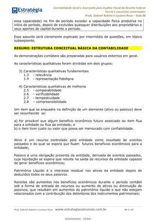 Contabilidade Geral e Avançada para Auditor Fiscal da Receita Federal
Teoria e exercícios comentados
Profs. Gabriel Rabelo e Luciano Rosa Aula 00
Prof. Gabriel Rabelo e Luciano Rosa www.estrategiaconcursos.com.br 38 de 64
essa capacidade) no fim do período exceder a capacidade física produtiva no
início do período, depois de excluídas quaisquer distribuições aos proprietários e
seus aportes de capital durante o período.
Esse assunto será claramente explicado por intermédio de questões, em tópico
subseqüente.
RESUMO: ESTRUTURA CONCEITUAL BÁSICA DA CONTABILIDADE
As demonstrações contábeis são preparadas para usuários externos em geral.
As características qualitativas foram divididas em dois grupos:
3) Características qualitativas fundamentais
1.3 - relevância
1.4 - representação fidedigna
4) Características qualitativas de melhoria
2.5 - comparabilidade
2.6 - verificabilidade
2.7 - tempestividade
2.8 compreensibilidade
Um item que se enquadre na definição de um elemento (ativo ou passivo) deve
ser reconhecido se:
a) for provável que algum benefício econômico futuro associado ao item flua
para a entidade ou flua da entidade; e
b) o item tiver custo ou valor que possa ser mensurado com confiabilidade.
Ativo é um recurso controlado pela entidade como resultado de eventos
passados e do qual se espera que fluam futuros benefícios econômicos para a
entidade;
Passivo é uma obrigação presente da entidade, derivada de eventos passados,
cuja liquidação se espera que resulte na saída de recursos da entidade capazes
de gerar benefícios econômicos;
Patrimônio Líquido é o interesse residual nos ativos da entidade depois de
deduzidos todos os seus passivos.
Receitas são aumentos nos benefícios econômicos durante o período contábil
sob a forma de entrada de recursos ou aumento de ativos ou diminuição de
passivos, que resultam em aumentos do patrimônio líquido e que não estejam
relacionados com a contribuição dos detentores dos instrumentos patrimoniais;
00000000000
00000000000 - DEMO
 