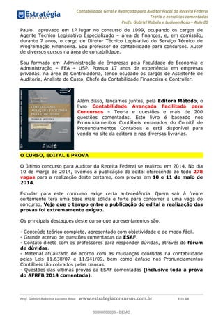 Contabilidade Geral e Avançada para Auditor Fiscal da Receita Federal
Teoria e exercícios comentados
Profs. Gabriel Rabelo e Luciano Rosa Aula 00
Prof. Gabriel Rabelo e Luciano Rosa www.estrategiaconcursos.com.br 3 de 64
Paulo, aprovado em 1º lugar no concurso de 1999, ocupando os cargos de
Agente Técnico Legislativo Especializado área de finanças, e, em comissão,
durante 7 anos, o cargo de Diretor Técnico Legislativo do Serviço Técnico de
Programação Financeira. Sou professor de contabilidade para concursos. Autor
de diversos cursos na área de contabilidade.
Sou formado em Administração de Empresas pela Faculdade de Economia e
Administração FEA USP. Possuo 17 anos de experiência em empresas
privadas, na área de Controladoria, tendo ocupado os cargos de Assistente de
Auditoria, Analista de Custo, Chefe da Contabilidade Financeira e Controller.
Além disso, lançamos juntos, pela Editora Método, o
livro Contabilidade Avançada Facilitada para
Concursos Teoria e questões e mais de 200
questões comentadas. Este livro é baseado nos
Pronunciamentos Contábeis emanados do Comitê de
Pronunciamentos Contábeis e está disponível para
venda no site da editora e nas diversas livrarias.
O CURSO, EDITAL E PROVA
O último concurso para Auditor da Receita Federal se realizou em 2014. No dia
10 de março de 2014, tivemos a publicação do edital oferecendo ao todo 278
vagas para a realização deste certame, com provas em 10 e 11 de maio de
2014.
Estudar para este concurso exige certa antecedência. Quem sair à frente
certamente terá uma base mais sólida e forte para concorrer a uma vaga do
concurso. Veja que o tempo entre a publicação do edital a realização das
provas foi extremamente exíguo.
Os principais destaques deste curso que apresentaremos são:
- Conteúdo teórico completo, apresentado com objetividade e de modo fácil.
- Grande acervo de questões comentadas da ESAF.
- Contato direto com os professores para responder dúvidas, através do fórum
de dúvidas.
- Material atualizado de acordo com as mudanças ocorridas na contabilidade
pelas Leis 11.638/07 e 11.941/09, bem como ênfase nos Pronunciamentos
Contábeis tão cobrados pelas bancas.
- Questões das últimas provas da ESAF comentadas (inclusive toda a prova
do AFRFB 2014 comentada).
00000000000
00000000000 - DEMO
 