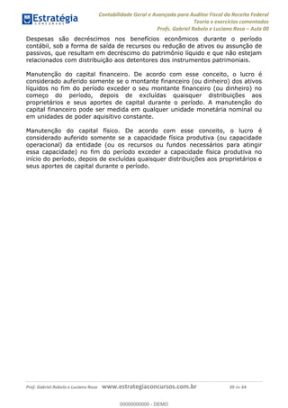 Contabilidade Geral e Avançada para Auditor Fiscal da Receita Federal
Teoria e exercícios comentados
Profs. Gabriel Rabelo e Luciano Rosa Aula 00
Prof. Gabriel Rabelo e Luciano Rosa www.estrategiaconcursos.com.br 39 de 64
Despesas são decréscimos nos benefícios econômicos durante o período
contábil, sob a forma de saída de recursos ou redução de ativos ou assunção de
passivos, que resultam em decréscimo do patrimônio líquido e que não estejam
relacionados com distribuição aos detentores dos instrumentos patrimoniais.
Manutenção do capital financeiro. De acordo com esse conceito, o lucro é
considerado auferido somente se o montante financeiro (ou dinheiro) dos ativos
líquidos no fim do período exceder o seu montante financeiro (ou dinheiro) no
começo do período, depois de excluídas quaisquer distribuições aos
proprietários e seus aportes de capital durante o período. A manutenção do
capital financeiro pode ser medida em qualquer unidade monetária nominal ou
em unidades de poder aquisitivo constante.
Manutenção do capital físico. De acordo com esse conceito, o lucro é
considerado auferido somente se a capacidade física produtiva (ou capacidade
operacional) da entidade (ou os recursos ou fundos necessários para atingir
essa capacidade) no fim do período exceder a capacidade física produtiva no
início do período, depois de excluídas quaisquer distribuições aos proprietários e
seus aportes de capital durante o período.
00000000000
00000000000 - DEMO
 