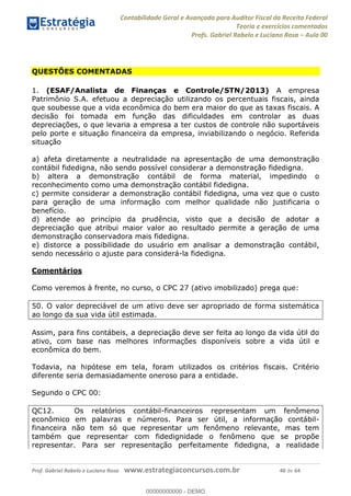 Contabilidade Geral e Avançada para Auditor Fiscal da Receita Federal
Teoria e exercícios comentados
Profs. Gabriel Rabelo e Luciano Rosa Aula 00
Prof. Gabriel Rabelo e Luciano Rosa www.estrategiaconcursos.com.br 40 de 64
QUESTÕES COMENTADAS
1. (ESAF/Analista de Finanças e Controle/STN/2013) A empresa
Patrimônio S.A. efetuou a depreciação utilizando os percentuais fiscais, ainda
que soubesse que a vida econômica do bem era maior do que as taxas fiscais. A
decisão foi tomada em função das dificuldades em controlar as duas
depreciações, o que levaria a empresa a ter custos de controle não suportáveis
pelo porte e situação financeira da empresa, inviabilizando o negócio. Referida
situação
a) afeta diretamente a neutralidade na apresentação de uma demonstração
contábil fidedigna, não sendo possível considerar a demonstração fidedigna.
b) altera a demonstração contábil de forma material, impedindo o
reconhecimento como uma demonstração contábil fidedigna.
c) permite considerar a demonstração contábil fidedigna, uma vez que o custo
para geração de uma informação com melhor qualidade não justificaria o
benefício.
d) atende ao princípio da prudência, visto que a decisão de adotar a
depreciação que atribui maior valor ao resultado permite a geração de uma
demonstração conservadora mais fidedigna.
e) distorce a possibilidade do usuário em analisar a demonstração contábil,
sendo necessário o ajuste para considerá-la fidedigna.
Comentários
Como veremos à frente, no curso, o CPC 27 (ativo imobilizado) prega que:
50. O valor depreciável de um ativo deve ser apropriado de forma sistemática
ao longo da sua vida útil estimada.
Assim, para fins contábeis, a depreciação deve ser feita ao longo da vida útil do
ativo, com base nas melhores informações disponíveis sobre a vida útil e
econômica do bem.
Todavia, na hipótese em tela, foram utilizados os critérios fiscais. Critério
diferente seria demasiadamente oneroso para a entidade.
Segundo o CPC 00:
QC12. Os relatórios contábil-financeiros representam um fenômeno
econômico em palavras e números. Para ser útil, a informação contábil-
financeira não tem só que representar um fenômeno relevante, mas tem
também que representar com fidedignidade o fenômeno que se propõe
representar. Para ser representação perfeitamente fidedigna, a realidade
00000000000
00000000000 - DEMO
 