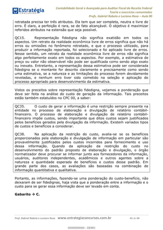 Contabilidade Geral e Avançada para Auditor Fiscal da Receita Federal
Teoria e exercícios comentados
Profs. Gabriel Rabelo e Luciano Rosa Aula 00
Prof. Gabriel Rabelo e Luciano Rosa www.estrategiaconcursos.com.br 41 de 64
retratada precisa ter três atributos. Ela tem que ser completa, neutra e livre de
erro. É claro, a perfeição é rara, se de fato alcançável. O objetivo é maximizar
referidos atributos na extensão que seja possível.
QC15. Representação fidedigna não significa exatidão em todos os
aspectos. Um retrato da realidade econômica livre de erros significa que não há
erros ou omissões no fenômeno retratado, e que o processo utilizado, para
produzir a informação reportada, foi selecionado e foi aplicado livre de erros.
Nesse sentido, um retrato da realidade econômica livre de erros não significa
algo perfeitamente exato em todos os aspectos. Por exemplo, a estimativa de
preço ou valor não observável não pode ser qualificada como sendo algo exato
ou inexato. Entretanto, a representação dessa estimativa pode ser considerada
fidedigna se o montante for descrito claramente e precisamente como sendo
uma estimativa, se a natureza e as limitações do processo forem devidamente
reveladas, e nenhum erro tiver sido cometido na seleção e aplicação do
processo apropriado para desenvolvimento da estimativa.
Vistos os preceitos sobre representação fidedigna, vejamos a ponderação que
deve ser feita na análise do custo de geração da informação. Tais preceitos
estão também estatuídos no CPC 00, a saber:
QC35. O custo de gerar a informação é uma restrição sempre presente na
entidade no processo de elaboração e divulgação de relatório contábil-
financeiro. O processo de elaboração e divulgação de relatório contábil-
financeiro impõe custos, sendo importante que ditos custos sejam justificados
pelos benefícios gerados pela divulgação da informação. Existem variados tipos
de custos e benefícios a considerar.
QC38. Na aplicação da restrição do custo, avalia-se se os benefícios
proporcionados pela elaboração e divulgação de informação em particular são
provavelmente justificados pelos custos incorridos para fornecimento e uso
dessa informação. Quando da aplicação da restrição do custo no
desenvolvimento do padrão proposto de elaboração e divulgação, o órgão
normatizador deve procurar se informar junto aos fornecedores da informação,
usuários, auditores independentes, acadêmicos e outros agentes sobre a
natureza e quantidade esperada de benefícios e custos desse padrão. Em
grande parte dos casos, as avaliações são baseadas na combinação de
informação quantitativa e qualitativa.
Portanto, as informações, fazendo-se uma ponderação do custo-benefício, não
deixaram de ser fidedignas, haja vista que a ponderação entre a informação e o
custo para se gerar essa informação deve ser levado em conta.
Gabarito C.
00000000000
00000000000 - DEMO
 