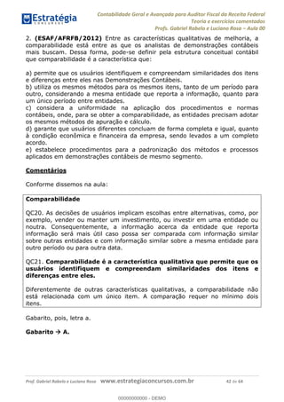 Contabilidade Geral e Avançada para Auditor Fiscal da Receita Federal
Teoria e exercícios comentados
Profs. Gabriel Rabelo e Luciano Rosa Aula 00
Prof. Gabriel Rabelo e Luciano Rosa www.estrategiaconcursos.com.br 42 de 64
2. (ESAF/AFRFB/2012) Entre as características qualitativas de melhoria, a
comparabilidade está entre as que os analistas de demonstrações contábeis
mais buscam. Dessa forma, pode-se definir pela estrutura conceitual contábil
que comparabilidade é a característica que:
a) permite que os usuários identifiquem e compreendam similaridades dos itens
e diferenças entre eles nas Demonstrações Contábeis.
b) utiliza os mesmos métodos para os mesmos itens, tanto de um período para
outro, considerando a mesma entidade que reporta a informação, quanto para
um único período entre entidades.
c) considera a uniformidade na aplicação dos procedimentos e normas
contábeis, onde, para se obter a comparabilidade, as entidades precisam adotar
os mesmos métodos de apuração e cálculo.
d) garante que usuários diferentes concluam de forma completa e igual, quanto
à condição econômica e financeira da empresa, sendo levados a um completo
acordo.
e) estabelece procedimentos para a padronização dos métodos e processos
aplicados em demonstrações contábeis de mesmo segmento.
Comentários
Conforme dissemos na aula:
Comparabilidade
QC20. As decisões de usuários implicam escolhas entre alternativas, como, por
exemplo, vender ou manter um investimento, ou investir em uma entidade ou
noutra. Consequentemente, a informação acerca da entidade que reporta
informação será mais útil caso possa ser comparada com informação similar
sobre outras entidades e com informação similar sobre a mesma entidade para
outro período ou para outra data.
QC21. Comparabilidade é a característica qualitativa que permite que os
usuários identifiquem e compreendam similaridades dos itens e
diferenças entre eles.
Diferentemente de outras características qualitativas, a comparabilidade não
está relacionada com um único item. A comparação requer no mínimo dois
itens.
Gabarito, pois, letra a.
Gabarito A.
00000000000
00000000000 - DEMO
 