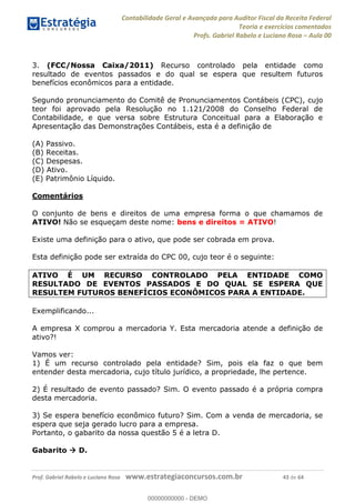 Contabilidade Geral e Avançada para Auditor Fiscal da Receita Federal
Teoria e exercícios comentados
Profs. Gabriel Rabelo e Luciano Rosa Aula 00
Prof. Gabriel Rabelo e Luciano Rosa www.estrategiaconcursos.com.br 43 de 64
3. (FCC/Nossa Caixa/2011) Recurso controlado pela entidade como
resultado de eventos passados e do qual se espera que resultem futuros
benefícios econômicos para a entidade.
Segundo pronunciamento do Comitê de Pronunciamentos Contábeis (CPC), cujo
teor foi aprovado pela Resolução no 1.121/2008 do Conselho Federal de
Contabilidade, e que versa sobre Estrutura Conceitual para a Elaboração e
Apresentação das Demonstrações Contábeis, esta é a definição de
(A) Passivo.
(B) Receitas.
(C) Despesas.
(D) Ativo.
(E) Patrimônio Líquido.
Comentários
O conjunto de bens e direitos de uma empresa forma o que chamamos de
ATIVO! Não se esqueçam deste nome: bens e direitos = ATIVO!
Existe uma definição para o ativo, que pode ser cobrada em prova.
Esta definição pode ser extraída do CPC 00, cujo teor é o seguinte:
ATIVO É UM RECURSO CONTROLADO PELA ENTIDADE COMO
RESULTADO DE EVENTOS PASSADOS E DO QUAL SE ESPERA QUE
RESULTEM FUTUROS BENEFÍCIOS ECONÔMICOS PARA A ENTIDADE.
Exemplificando...
A empresa X comprou a mercadoria Y. Esta mercadoria atende a definição de
ativo?!
Vamos ver:
1) É um recurso controlado pela entidade? Sim, pois ela faz o que bem
entender desta mercadoria, cujo título jurídico, a propriedade, lhe pertence.
2) É resultado de evento passado? Sim. O evento passado é a própria compra
desta mercadoria.
3) Se espera benefício econômico futuro? Sim. Com a venda de mercadoria, se
espera que seja gerado lucro para a empresa.
Portanto, o gabarito da nossa questão 5 é a letra D.
Gabarito D.
00000000000
00000000000 - DEMO
 