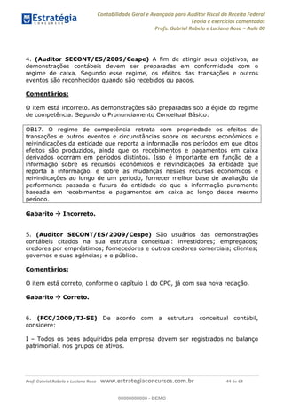 Contabilidade Geral e Avançada para Auditor Fiscal da Receita Federal
Teoria e exercícios comentados
Profs. Gabriel Rabelo e Luciano Rosa Aula 00
Prof. Gabriel Rabelo e Luciano Rosa www.estrategiaconcursos.com.br 44 de 64
4. (Auditor SECONT/ES/2009/Cespe) A fim de atingir seus objetivos, as
demonstrações contábeis devem ser preparadas em conformidade com o
regime de caixa. Segundo esse regime, os efeitos das transações e outros
eventos são reconhecidos quando são recebidos ou pagos.
Comentários:
O item está incorreto. As demonstrações são preparadas sob a égide do regime
de competência. Segundo o Pronunciamento Conceitual Básico:
OB17. O regime de competência retrata com propriedade os efeitos de
transações e outros eventos e circunstâncias sobre os recursos econômicos e
reivindicações da entidade que reporta a informação nos períodos em que ditos
efeitos são produzidos, ainda que os recebimentos e pagamentos em caixa
derivados ocorram em períodos distintos. Isso é importante em função de a
informação sobre os recursos econômicos e reivindicações da entidade que
reporta a informação, e sobre as mudanças nesses recursos econômicos e
reivindicações ao longo de um período, fornecer melhor base de avaliação da
performance passada e futura da entidade do que a informação puramente
baseada em recebimentos e pagamentos em caixa ao longo desse mesmo
período.
Gabarito Incorreto.
5. (Auditor SECONT/ES/2009/Cespe) São usuários das demonstrações
contábeis citados na sua estrutura conceitual: investidores; empregados;
credores por empréstimos; fornecedores e outros credores comerciais; clientes;
governos e suas agências; e o público.
Comentários:
O item está correto, conforme o capítulo 1 do CPC, já com sua nova redação.
Gabarito Correto.
6. (FCC/2009/TJ-SE) De acordo com a estrutura conceitual contábil,
considere:
I Todos os bens adquiridos pela empresa devem ser registrados no balanço
patrimonial, nos grupos de ativos.
00000000000
00000000000 - DEMO
 