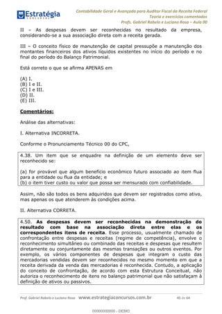Contabilidade Geral e Avançada para Auditor Fiscal da Receita Federal
Teoria e exercícios comentados
Profs. Gabriel Rabelo e Luciano Rosa Aula 00
Prof. Gabriel Rabelo e Luciano Rosa www.estrategiaconcursos.com.br 45 de 64
II As despesas devem ser reconhecidas no resultado da empresa,
considerando-se a sua associação direta com a receita gerada.
III O conceito físico de manutenção de capital pressupõe a manutenção dos
montantes financeiros dos ativos líquidos existentes no início do período e no
final do período do Balanço Patrimonial.
Está correto o que se afirma APENAS em
(A) I.
(B) I e II.
(C) I e III.
(D) II.
(E) III.
Comentários:
Análise das alternativas:
I. Alternativa INCORRETA.
Conforme o Pronunciamento Técnico 00 do CPC,
4.38. Um item que se enquadre na definição de um elemento deve ser
reconhecido se:
(a) for provável que algum benefício econômico futuro associado ao item flua
para a entidade ou flua da entidade; e
(b) o item tiver custo ou valor que possa ser mensurado com confiabilidade.
Assim, não são todos os bens adquiridos que devem ser registrados como ativo,
mas apenas os que atenderem às condições acima.
II. Alternativa CORRETA.
4.50. As despesas devem ser reconhecidas na demonstração do
resultado com base na associação direta entre elas e os
correspondentes itens de receita. Esse processo, usualmente chamado de
confrontação entre despesas e receitas (regime de competência), envolve o
reconhecimento simultâneo ou combinado das receitas e despesas que resultem
diretamente ou conjuntamente das mesmas transações ou outros eventos. Por
exemplo, os vários componentes de despesas que integram o custo das
mercadorias vendidas devem ser reconhecidos no mesmo momento em que a
receita derivada da venda das mercadorias é reconhecida. Contudo, a aplicação
do conceito de confrontação, de acordo com esta Estrutura Conceitual, não
autoriza o reconhecimento de itens no balanço patrimonial que não satisfaçam à
definição de ativos ou passivos.
00000000000
00000000000 - DEMO
 