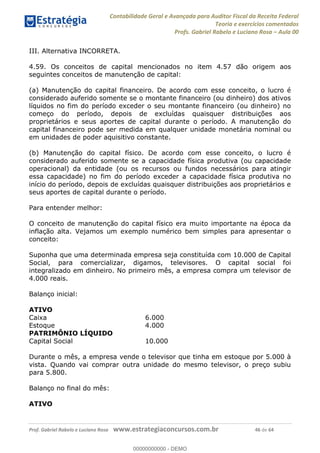 Contabilidade Geral e Avançada para Auditor Fiscal da Receita Federal
Teoria e exercícios comentados
Profs. Gabriel Rabelo e Luciano Rosa Aula 00
Prof. Gabriel Rabelo e Luciano Rosa www.estrategiaconcursos.com.br 46 de 64
III. Alternativa INCORRETA.
4.59. Os conceitos de capital mencionados no item 4.57 dão origem aos
seguintes conceitos de manutenção de capital:
(a) Manutenção do capital financeiro. De acordo com esse conceito, o lucro é
considerado auferido somente se o montante financeiro (ou dinheiro) dos ativos
líquidos no fim do período exceder o seu montante financeiro (ou dinheiro) no
começo do período, depois de excluídas quaisquer distribuições aos
proprietários e seus aportes de capital durante o período. A manutenção do
capital financeiro pode ser medida em qualquer unidade monetária nominal ou
em unidades de poder aquisitivo constante.
(b) Manutenção do capital físico. De acordo com esse conceito, o lucro é
considerado auferido somente se a capacidade física produtiva (ou capacidade
operacional) da entidade (ou os recursos ou fundos necessários para atingir
essa capacidade) no fim do período exceder a capacidade física produtiva no
início do período, depois de excluídas quaisquer distribuições aos proprietários e
seus aportes de capital durante o período.
Para entender melhor:
O conceito de manutenção do capital físico era muito importante na época da
inflação alta. Vejamos um exemplo numérico bem simples para apresentar o
conceito:
Suponha que uma determinada empresa seja constituída com 10.000 de Capital
Social, para comercializar, digamos, televisores. O capital social foi
integralizado em dinheiro. No primeiro mês, a empresa compra um televisor de
4.000 reais.
Balanço inicial:
ATIVO
Caixa 6.000
Estoque 4.000
PATRIMÔNIO LÍQUIDO
Capital Social 10.000
Durante o mês, a empresa vende o televisor que tinha em estoque por 5.000 à
vista. Quando vai comprar outra unidade do mesmo televisor, o preço subiu
para 5.800.
Balanço no final do mês:
ATIVO
00000000000
00000000000 - DEMO
 