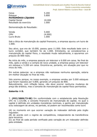 Contabilidade Geral e Avançada para Auditor Fiscal da Receita Federal
Teoria e exercícios comentados
Profs. Gabriel Rabelo e Luciano Rosa Aula 00
Prof. Gabriel Rabelo e Luciano Rosa www.estrategiaconcursos.com.br 47 de 64
Caixa 5.200
Estoque 5.800
PATRIMÔNIO LÍQUIDO
Capital Social 10.000
Resultado do exercício 1.000
Demonstração do Resultado:
Venda 5.000
CMV (4.000)
Lucro Bruto 1.000
Sob a ótica de manutenção do capital financeiro, a empresa apurou um lucro de
1.000.
Seu ativo, que era de 10.000, passou para 11.000. Este resultado bate com o
lucro contábil, que também foi de 1.000. Entretanto, se considerarmos a
manutenção do capital físico, o resultado muda radicalmente, e apuramos um
prejuízo de 800 reais.
No início do mês, a empresa possuía um televisor e 6.000 em caixa. No final do
mês, após a venda e a compra de nova unidade, a empresa possui um televisor
em estoque e 5.200 em caixa. Encontra-se, portanto, em situação pior que no
início do mês.
Em outras palavras: se a empresa não realizasse nenhuma operação, estaria
em melhor situação no final do mês.
Isto ocorreu porque, no nosso exemplo, a empresa vendeu por 5.000 estoques
que foram repostos por 5.800, gerando um prejuízo de 800.
Naturalmente, com inflação baixa, não deve ocorrer nenhuma mudança de
preço tão drástica, mas o conceito de manutenção do capital físico permanece.
Gabarito D.
7. (FCC/2009/TJ-SE) Em conformidade com o estabelecido pela Resolução
CFC no 1.121/08, o conceito financeiro de manutenção do capital, no qual o
capital é definido em unidades monetárias nominais, o ganho por manutenção
e/ou estocagem de ativos, no período, só podem ser reconhecidos como lucro
(A) no momento em que ocorrer variação do indexador definido pelo órgão
regulador.
(B) de acordo com o regime de competência, independente da transferência
para terceiros.
(C) ao final de cada período verificado pela variação de um indexador definido
pela entidade.
00000000000
00000000000 - DEMO
 