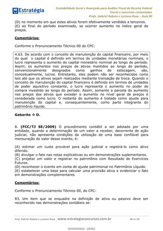 Contabilidade Geral e Avançada para Auditor Fiscal da Receita Federal
Teoria e exercícios comentados
Profs. Gabriel Rabelo e Luciano Rosa Aula 00
Prof. Gabriel Rabelo e Luciano Rosa www.estrategiaconcursos.com.br 48 de 64
(D) no momento em que estes ativos forem efetivamente vendidos a terceiros.
(E) ao final do período examinado, se ocorrer aumento no índice geral de
preços.
Comentários:
Conforme o Pronunciamento Técnico 00 do CPC:
4.63. De acordo com o conceito de manutenção do capital financeiro, por meio
do qual o capital é definido em termos de unidades monetárias nominais, o
lucro representa o aumento do capital monetário nominal ao longo do período.
Assim, os aumentos nos preços de ativos mantidos ao longo do período,
convencionalmente designados como ganhos de estocagem, são,
conceitualmente, lucros. Entretanto, eles podem não ser reconhecidos como
tais até que os ativos sejam realizados mediante transação de troca. Quando o
conceito de manutenção do capital financeiro é definido em termos de unidades
de poder aquisitivo constante, o lucro representa o aumento no poder de
compra investido ao longo do período. Assim, somente a parcela do aumento
nos preços dos ativos que exceder o aumento no nível geral de preços é
considerada como lucro. O restante do aumento é tratado como ajuste para
manutenção do capital e, consequentemente, como parte integrante do
patrimônio líquido.
Gabarito D.
8. (FCC/TJ SE/2009) O procedimento contábil a ser adotado por uma
entidade, quando a determinação de um valor a receber, decorrente de ação
judicial, não apresenta condições da utilização de uma base confiável para
mensuração do valor desse evento, é:
(A) estimar um custo provável para ação judicial e registrá-lo como ativo
diferido.
(B) divulgar o fato nas notas explicativas ou em demonstrações suplementares.
(C) projetar um valor e registrar no patrimônio com Resultado de Exercícios
Futuros.
(D) reconhecer o evento em conta de ajuste patrimonial no Patrimônio Líquido.
(E) estabelecer uma base para calcular uma provisão ativa e evidenciar o fato
em demonstrações complementares
Comentários:
Conforme o Pronunciamento Técnico 00, do CPC:
83. Um item que se enquadre na definição de ativo ou passivo deve ser
reconhecido nas demonstrações contábeis se:
00000000000
00000000000 - DEMO
 