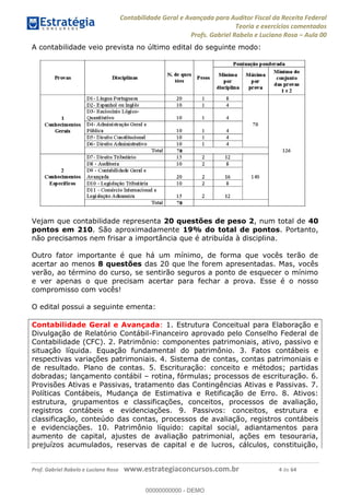 Contabilidade Geral e Avançada para Auditor Fiscal da Receita Federal
Teoria e exercícios comentados
Profs. Gabriel Rabelo e Luciano Rosa Aula 00
Prof. Gabriel Rabelo e Luciano Rosa www.estrategiaconcursos.com.br 4 de 64
A contabilidade veio prevista no último edital do seguinte modo:
Vejam que contabilidade representa 20 questões de peso 2, num total de 40
pontos em 210. São aproximadamente 19% do total de pontos. Portanto,
não precisamos nem frisar a importância que é atribuída à disciplina.
Outro fator importante é que há um mínimo, de forma que vocês terão de
acertar ao menos 8 questões das 20 que lhe forem apresentadas. Mas, vocês
verão, ao término do curso, se sentirão seguros a ponto de esquecer o mínimo
e ver apenas o que precisam acertar para fechar a prova. Esse é o nosso
compromisso com vocês!
O edital possui a seguinte ementa:
Contabilidade Geral e Avançada: 1. Estrutura Conceitual para Elaboração e
Divulgação de Relatório Contábil-Financeiro aprovado pelo Conselho Federal de
Contabilidade (CFC). 2. Patrimônio: componentes patrimoniais, ativo, passivo e
situação líquida. Equação fundamental do patrimônio. 3. Fatos contábeis e
respectivas variações patrimoniais. 4. Sistema de contas, contas patrimoniais e
de resultado. Plano de contas. 5. Escrituração: conceito e métodos; partidas
dobradas; lançamento contábil rotina, fórmulas; processos de escrituração. 6.
Provisões Ativas e Passivas, tratamento das Contingências Ativas e Passivas. 7.
Políticas Contábeis, Mudança de Estimativa e Retificação de Erro. 8. Ativos:
estrutura, grupamentos e classificações, conceitos, processos de avaliação,
registros contábeis e evidenciações. 9. Passivos: conceitos, estrutura e
classificação, conteúdo das contas, processos de avaliação, registros contábeis
e evidenciações. 10. Patrimônio líquido: capital social, adiantamentos para
aumento de capital, ajustes de avaliação patrimonial, ações em tesouraria,
prejuízos acumulados, reservas de capital e de lucros, cálculos, constituição,
00000000000
00000000000 - DEMO
 