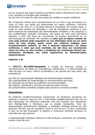Contabilidade Geral e Avançada para Auditor Fiscal da Receita Federal
Teoria e exercícios comentados
Profs. Gabriel Rabelo e Luciano Rosa Aula 00
Prof. Gabriel Rabelo e Luciano Rosa www.estrategiaconcursos.com.br 49 de 64
(a) for provável que algum benefício econômico futuro referente ao item venha
a ser recebido ou entregue pela entidade; e
(b) ele tiver um custo ou valor que possa ser medido em bases confiáveis.
86. O segundo critério para reconhecimento de um item é que ele possua um
custo ou valor que possa ser determinado em bases confiáveis, conforme
comentado nos itens 31 a 38 desta Estrutura Conceitual. Em muitos casos, o
custo ou valor precisa ser estimado; o uso de estimativas razoáveis é uma
parte essencial da preparação das demonstrações contábeis e não prejudica a
sua confiabilidade. Quando, entretanto, não puder ser feita uma estimativa
razoável, o item não deve ser reconhecido no balanço patrimonial ou na
demonstração do resultado. Por exemplo, o valor que se espera receber de
uma ação judicial pode enquadrar-se nas definições tanto de um ativo
como de uma receita, assim como nos critérios exigidos para
reconhecimento; todavia, se não é possível determinar, em bases
confiáveis, o valor que será recebido, ele não deve ser reconhecido
como um ativo ou uma receita; a existência da reclamação deverá ser,
entretanto, divulgada nas notas explicativas ou demonstrações
suplementares.
Gabarito B.
9. (FCC/TJ SE/2009/Adaptada) A criação de reservas ocultas, o
reconhecimento de todas as contingências trabalhistas e a determinação de
vida útil para um ativo, inferior ao benefício a ser gerado por esse ativo, são
exemplos de
(A) falta de representação fidedigna das demonstrações contábeis.
(B) inaplicabilidade da materialidade no reconhecimento dos fatos.
(C) aplicação do princípio da prudência nas demonstrações.
(D) registro, atendendo o conceito da essência sobre a forma.
(E) procedimentos contábeis exigidos pela estrutura conceitual contábil.
Comentários
Os relatórios contábil-financeiros representam um fenômeno econômico em
palavras e números. Para ser útil, a informação contábil-financeira não tem só
que representar um fenômeno relevante, mas tem também que representar
com fidedignidade o fenômeno que se propõe representar. Para ser
representação perfeitamente fidedigna, a realidade retratada precisa ter três
atributos. Ela tem que ser completa, neutra e livre de erro. É claro, a perfeição
é rara, se de fato alcançável. O objetivo é maximizar referidos atributos na
extensão que seja possível.
A Representação Fidedigna refere-se a três atributos, precisando ser completa,
neutra e livre de erro.
00000000000
00000000000 - DEMO
 
