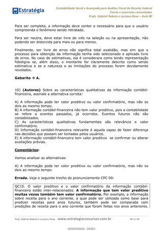Contabilidade Geral e Avançada para Auditor Fiscal da Receita Federal
Teoria e exercícios comentados
Profs. Gabriel Rabelo e Luciano Rosa Aula 00
Prof. Gabriel Rabelo e Luciano Rosa www.estrategiaconcursos.com.br 50 de 64
Para ser completa, a informação deve conter o necessário para que o usuário
compreenda o fenômeno sendo retratado.
Para ser neutra, deve estar livre de viés na seleção ou na apresentação, não
podendo ser distorcida para mais ou para menos.
Finalmente, ser livre de erros não significa total exatidão, mas sim que o
processo para obtenção da informação tenha sido selecionado e aplicado livre
de erros. No caso de estimativas, ela é considerara como tendo representação
fidedigna se, além disso, o montante for claramente descrito como sendo
estimativa e se a natureza e as limitações do processo forem devidamente
revelados.
Gabarito A.
10) (Autores) Sobre as características qualitativas da informação contábil-
financeira, assinale a alternativa correta:
A) A informação pode ter valor preditivo ou valor confirmatório, mas não os
dois ao mesmo tempo.
B) A informação contábil-financeira não tem valor preditivo, pois a contabilidade
se refere a eventos passados, já ocorridos. Eventos futuros não são
contabilizados.
C) As características qualitativas fundamentais são relevância e valor
confirmatório.
D) Informação contábil-financeira relevante é aquela capaz de fazer diferença
nas decisões que possam ser tomadas pelos usuários.
E) A informação contábil-financeira tem valor preditivo se confirmar ou alterar
avaliações prévias.
Comentários:
Vamos analisar as alternativas:
A) A informação pode ter valor preditivo ou valor confirmatório, mas não os
dois ao mesmo tempo.
Errada. Veja o seguinte trecho do pronunciamento CPC 00:
QC10. O valor preditivo e o valor confirmatório da informação contábil-
financeira estão inter-relacionados. A informação que tem valor preditivo
muitas vezes também tem valor confirmatório. Por exemplo, a informação
sobre receita para o ano corrente, a qual pode ser utilizada como base para
predizer receitas para anos futuros, também pode ser comparada com
predições de receita para o ano corrente que foram feitas nos anos anteriores.
00000000000
00000000000 - DEMO
 