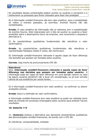 Contabilidade Geral e Avançada para Auditor Fiscal da Receita Federal
Teoria e exercícios comentados
Profs. Gabriel Rabelo e Luciano Rosa Aula 00
Prof. Gabriel Rabelo e Luciano Rosa www.estrategiaconcursos.com.br 51 de 64
Os resultados dessas comparações podem auxiliar os usuários a corrigirem e a
melhorarem os processos que foram utilizados para fazer tais predições
B) A informação contábil-financeira não tem valor preditivo, pois a contabilidade
se refere a eventos passados, já ocorridos. Eventos futuros não são
contabilizados.
Errada. O valor preditivo da informação não se relaciona com a contabilização
de eventos futuros. Está relacionada com o fato de auxiliar os usuários a fazer
predições sobre o desempenho futuro da empresa. Leia novamente a resposta à
alternativa A.
C) As características qualitativas fundamentais são relevância e valor
confirmatório.
Errada. As características qualitativas fundamentais são relevância e
representação fidedigna (repita 5 vezes, até memorizar).
D) Informação contábil-financeira relevante é aquela capaz de fazer diferença
nas decisões que possam ser tomadas pelos usuários.
Correta. Veja trecho do pronunciamento CPC 00:
Relevância
QC6. Informação contábil-financeira relevante é aquela capaz de fazer
diferença nas decisões que possam ser tomadas pelos usuários. A
informação pode ser capaz de fazer diferença em uma decisão mesmo no caso
de alguns usuários decidirem não a levar em consideração, ou já tiver tomado
ciência de sua existência por outras fontes.
E) A informação contábil-financeira tem valor preditivo se confirmar ou alterar
avaliações prévias.
Errada. Essa é a definição de valor confirmatório.
A informação contábil-financeira tem valor preditivo se puder ser utilizada como
dado de entrada em processos empregados pelos usuários para predizer futuros
resultados.
10. Gabarito D
11. (Autores) Indique a alternativa que apresenta características qualitativas
das demonstrações contábil-financeiras, de acordo com o CPC 00:
A) relevância, comparabilidade, entidade
00000000000
00000000000 - DEMO
 