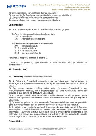 Contabilidade Geral e Avançada para Auditor Fiscal da Receita Federal
Teoria e exercícios comentados
Profs. Gabriel Rabelo e Luciano Rosa Aula 00
Prof. Gabriel Rabelo e Luciano Rosa www.estrategiaconcursos.com.br 52 de 64
B) Verificabilidade, competência, tempestividade
C) representação fidedigna, tempestividade, compreensibilidade
D) Comparabilidade, continuidade, tempestividade
E) oportunidade, relevância, representação fidedigna
Comentários:
As características qualitativas foram divididas em dois grupos:
5) Características qualitativas fundamentais
1.5 - relevância
1.6 - representação fidedigna
6) Características qualitativas de melhoria
2.9 - comparabilidade
2.10 - verificabilidade
2.11 - tempestividade
2.12 compreensibilidade
Portanto, a resposta correta é a letra C.
Entidade, competência, oportunidade e continuidade são princípios de
contabilidade.
11. Gabarito C
12. (Autores) Assinale a alternativa correta
A) A Estrutura Conceitual estabelece os conceitos que fundamentam a
elaboração e a apresentação de demonstrações contábeis destinadas a usuários
internos.
B) Se houver algum conflito entre esta Estrutura Conceitual e um
Pronunciamento Técnico, uma Interpretação ou uma Orientação, deve ser
seguido o que consta na Estrutura Conceitual.
C) A principal função dos Relatórios contábil-financeiros de propósito geral
consiste em apurar e demonstrar o valor econômico da entidade que reporta a
informação
D) Os usuários primários para quem relatórios contábil-financeiros de propósito
geral são direcionados são os administradores da entidade que reporta.
E) O objetivo do relatório contábil-financeiro de propósito geral é fornecer
informações contábil-financeiras acerca da entidade que reporta essa
informação (reporting entity) que sejam úteis a investidores existentes e em
potencial, a credores por empréstimos e a outros credores, quando da tomada
decisão ligada ao fornecimento de recursos para a entidade.
Comentários:
00000000000
00000000000 - DEMO
 