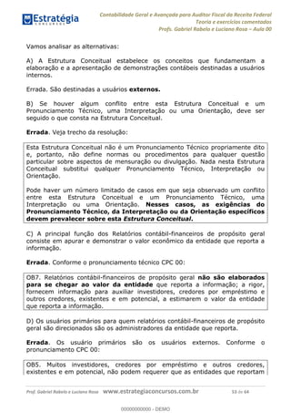 Contabilidade Geral e Avançada para Auditor Fiscal da Receita Federal
Teoria e exercícios comentados
Profs. Gabriel Rabelo e Luciano Rosa Aula 00
Prof. Gabriel Rabelo e Luciano Rosa www.estrategiaconcursos.com.br 53 de 64
Vamos analisar as alternativas:
A) A Estrutura Conceitual estabelece os conceitos que fundamentam a
elaboração e a apresentação de demonstrações contábeis destinadas a usuários
internos.
Errada. São destinadas a usuários externos.
B) Se houver algum conflito entre esta Estrutura Conceitual e um
Pronunciamento Técnico, uma Interpretação ou uma Orientação, deve ser
seguido o que consta na Estrutura Conceitual.
Errada. Veja trecho da resolução:
Esta Estrutura Conceitual não é um Pronunciamento Técnico propriamente dito
e, portanto, não define normas ou procedimentos para qualquer questão
particular sobre aspectos de mensuração ou divulgação. Nada nesta Estrutura
Conceitual substitui qualquer Pronunciamento Técnico, Interpretação ou
Orientação.
Pode haver um número limitado de casos em que seja observado um conflito
entre esta Estrutura Conceitual e um Pronunciamento Técnico, uma
Interpretação ou uma Orientação. Nesses casos, as exigências do
Pronunciamento Técnico, da Interpretação ou da Orientação específicos
devem prevalecer sobre esta Estrutura Conceitual.
C) A principal função dos Relatórios contábil-financeiros de propósito geral
consiste em apurar e demonstrar o valor econômico da entidade que reporta a
informação.
Errada. Conforme o pronunciamento técnico CPC 00:
OB7. Relatórios contábil-financeiros de propósito geral não são elaborados
para se chegar ao valor da entidade que reporta a informação; a rigor,
fornecem informação para auxiliar investidores, credores por empréstimo e
outros credores, existentes e em potencial, a estimarem o valor da entidade
que reporta a informação.
D) Os usuários primários para quem relatórios contábil-financeiros de propósito
geral são direcionados são os administradores da entidade que reporta.
Errada. Os usuário primários são os usuários externos. Conforme o
pronunciamento CPC 00:
OB5. Muitos investidores, credores por empréstimo e outros credores,
existentes e em potencial, não podem requerer que as entidades que reportam
00000000000
00000000000 - DEMO
 