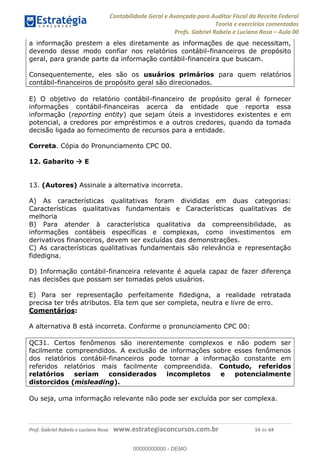 Contabilidade Geral e Avançada para Auditor Fiscal da Receita Federal
Teoria e exercícios comentados
Profs. Gabriel Rabelo e Luciano Rosa Aula 00
Prof. Gabriel Rabelo e Luciano Rosa www.estrategiaconcursos.com.br 54 de 64
a informação prestem a eles diretamente as informações de que necessitam,
devendo desse modo confiar nos relatórios contábil-financeiros de propósito
geral, para grande parte da informação contábil-financeira que buscam.
Consequentemente, eles são os usuários primários para quem relatórios
contábil-financeiros de propósito geral são direcionados.
E) O objetivo do relatório contábil-financeiro de propósito geral é fornecer
informações contábil-financeiras acerca da entidade que reporta essa
informação (reporting entity) que sejam úteis a investidores existentes e em
potencial, a credores por empréstimos e a outros credores, quando da tomada
decisão ligada ao fornecimento de recursos para a entidade.
Correta. Cópia do Pronunciamento CPC 00.
12. Gabarito E
13. (Autores) Assinale a alternativa incorreta.
A) As características qualitativas foram divididas em duas categorias:
Características qualitativas fundamentais e Características qualitativas de
melhoria
B) Para atender à característica qualitativa da compreensibilidade, as
informações contábeis específicas e complexas, como investimentos em
derivativos financeiros, devem ser excluídas das demonstrações.
C) As características qualitativas fundamentais são relevância e representação
fidedigna.
D) Informação contábil-financeira relevante é aquela capaz de fazer diferença
nas decisões que possam ser tomadas pelos usuários.
E) Para ser representação perfeitamente fidedigna, a realidade retratada
precisa ter três atributos. Ela tem que ser completa, neutra e livre de erro.
Comentários:
A alternativa B está incorreta. Conforme o pronunciamento CPC 00:
QC31. Certos fenômenos são inerentemente complexos e não podem ser
facilmente compreendidos. A exclusão de informações sobre esses fenômenos
dos relatórios contábil-financeiros pode tornar a informação constante em
referidos relatórios mais facilmente compreendida. Contudo, referidos
relatórios seriam considerados incompletos e potencialmente
distorcidos (misleading).
Ou seja, uma informação relevante não pode ser excluída por ser complexa.
00000000000
00000000000 - DEMO
 