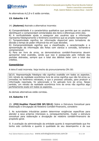 Contabilidade Geral e Avançada para Auditor Fiscal da Receita Federal
Teoria e exercícios comentados
Profs. Gabriel Rabelo e Luciano Rosa Aula 00
Prof. Gabriel Rabelo e Luciano Rosa www.estrategiaconcursos.com.br 55 de 64
As alternativas A,C,D e E estão corretas.
13. Gabarito B
14. (Autores) Assinale a alternativa incorreta:
A) Comparabilidade é a característica qualitativa que permite que os usuários
identifiquem e compreendam similaridades dos itens e diferenças entre eles.
B) A verificabilidade ajuda a assegurar aos usuários que a informação
representa fidedignamente o fenômeno econômico que se propõe representar
C) Tempestividade significa ter informação disponível para tomadores de
decisão a tempo de poder influenciá-los em suas decisões.
D) Compreensibilidade significa que a classificação, a caracterização e a
apresentação da informação são feitas com clareza e concisão, tornando-a
compreensível.
E) Para ser livre de erros, os demonstrativos contábil-financeiros devem
apresentar total exatidão, sendo que isso é assegurado pelo método das
partidas dobradas, sempre que o total dos débitos bater com o total dos
créditos.
Comentários:
A letra E está incorreta. Veja trecho do pronunciamento CPc 00:
QC15. Representação fidedigna não significa exatidão em todos os aspectos.
Um retrato da realidade econômica livre de erros significa que não há erros ou
omissões no fenômeno retratado, e que o processo utilizado, para produzir a
informação reportada, foi selecionado e foi aplicado livre de erros. Nesse
sentido, um retrato da realidade econômica livre de erros não significa algo
perfeitamente exato em todos os aspectos.
As demais alternativas estão corretas.
14. Gabarito E
15. (FCC/Auditor Fiscal/ISS SP/2012) Sobre a Estrutura Conceitual para
Elaboração e Divulgação de Relatório Contábil-financeiro, considere:
I. As autoridades tributárias podem determinar exigências específicas para
atender a seus próprios interesses e, consequentemente, mudar a estrutura
conceitual para elaboração e divulgação de relatório contábil-financeiro de
propósito geral.
II. A avaliação da administração da entidade quanto à responsabilidade que lhe
tenha sido conferida e quanto à qualidade de seu desempenho e de sua
00000000000
00000000000 - DEMO
 