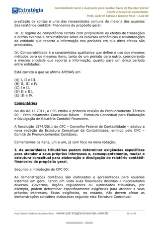 Contabilidade Geral e Avançada para Auditor Fiscal da Receita Federal
Teoria e exercícios comentados
Profs. Gabriel Rabelo e Luciano Rosa Aula 00
Prof. Gabriel Rabelo e Luciano Rosa www.estrategiaconcursos.com.br 56 de 64
prestação de contas é uma das necessidades comuns da maioria dos usuários
dos relatórios contábil- financeiros de propósito geral.
III. O regime de competência retrata com propriedade os efeitos de transações
e outros eventos e circunstâncias sobre os recursos econômicos e reivindicações
da entidade que reporta a informação nos períodos em que ditos efeitos são
produzidos.
IV. Comparabilidade é a característica qualitativa que define o uso dos mesmos
métodos para os mesmos itens, tanto de um período para outro, considerando
a mesma entidade que reporta a informação, quanto para um único período
entre entidades.
Está correto o que se afirma APENAS em
(A) I, II e III.
(B) II, III e IV.
(C) I e II.
(D) II e III.
(E) III e IV.
Comentários
No dia 02.12.2011, o CPC emitiu a primeira revisão do Pronunciamento Técnico
00 Pronunciamento Conceitual Básico Estrutura Conceitual para Elaboração
e Divulgação de Relatório Contábil-Financeiro.
A Resolução 1374/2011 do CFC Conselho Federal de Contabilidade adotou a
nova redação da Estrutura Conceitual da Contabilidade, emitido pelo CPC
Comitê de Pronunciamentos Contábeis.
Comentemos os itens, um a um, já com foco na nova redação.
I. As autoridades tributárias podem determinar exigências específicas
para atender a seus próprios interesses e, consequentemente, mudar a
estrutura conceitual para elaboração e divulgação de relatório contábil-
financeiro de propósito geral.
Segundo a introdução do CPC 00:
As demonstrações contábeis são elaboradas e apresentadas para usuários
externos em geral, tendo em vista suas finalidades distintas e necessidades
diversas. Governos, órgãos reguladores ou autoridades tributárias, por
exemplo, podem determinar especificamente exigências para atender a seus
próprios interesses. Essas exigências, no entanto, não devem afetar as
demonstrações contábeis elaboradas segundo esta Estrutura Conceitual.
00000000000
00000000000 - DEMO
 