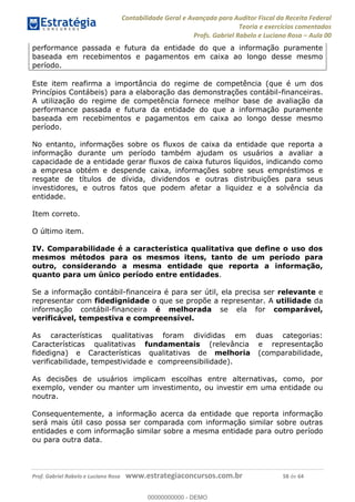 Contabilidade Geral e Avançada para Auditor Fiscal da Receita Federal
Teoria e exercícios comentados
Profs. Gabriel Rabelo e Luciano Rosa Aula 00
Prof. Gabriel Rabelo e Luciano Rosa www.estrategiaconcursos.com.br 58 de 64
performance passada e futura da entidade do que a informação puramente
baseada em recebimentos e pagamentos em caixa ao longo desse mesmo
período.
Este item reafirma a importância do regime de competência (que é um dos
Princípios Contábeis) para a elaboração das demonstrações contábil-financeiras.
A utilização do regime de competência fornece melhor base de avaliação da
performance passada e futura da entidade do que a informação puramente
baseada em recebimentos e pagamentos em caixa ao longo desse mesmo
período.
No entanto, informações sobre os fluxos de caixa da entidade que reporta a
informação durante um período também ajudam os usuários a avaliar a
capacidade de a entidade gerar fluxos de caixa futuros líquidos, indicando como
a empresa obtém e despende caixa, informações sobre seus empréstimos e
resgate de títulos de dívida, dividendos e outras distribuições para seus
investidores, e outros fatos que podem afetar a liquidez e a solvência da
entidade.
Item correto.
O último item.
IV. Comparabilidade é a característica qualitativa que define o uso dos
mesmos métodos para os mesmos itens, tanto de um período para
outro, considerando a mesma entidade que reporta a informação,
quanto para um único período entre entidades.
Se a informação contábil-financeira é para ser útil, ela precisa ser relevante e
representar com fidedignidade o que se propõe a representar. A utilidade da
informação contábil-financeira é melhorada se ela for comparável,
verificável, tempestiva e compreensível.
As características qualitativas foram divididas em duas categorias:
Características qualitativas fundamentais (relevância e representação
fidedigna) e Características qualitativas de melhoria (comparabilidade,
verificabilidade, tempestividade e compreensibilidade).
As decisões de usuários implicam escolhas entre alternativas, como, por
exemplo, vender ou manter um investimento, ou investir em uma entidade ou
noutra.
Consequentemente, a informação acerca da entidade que reporta informação
será mais útil caso possa ser comparada com informação similar sobre outras
entidades e com informação similar sobre a mesma entidade para outro período
ou para outra data.
00000000000
00000000000 - DEMO
 