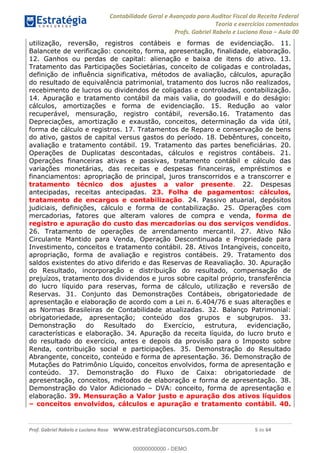 Contabilidade Geral e Avançada para Auditor Fiscal da Receita Federal
Teoria e exercícios comentados
Profs. Gabriel Rabelo e Luciano Rosa Aula 00
Prof. Gabriel Rabelo e Luciano Rosa www.estrategiaconcursos.com.br 5 de 64
utilização, reversão, registros contábeis e formas de evidenciação. 11.
Balancete de verificação: conceito, forma, apresentação, finalidade, elaboração.
12. Ganhos ou perdas de capital: alienação e baixa de itens do ativo. 13.
Tratamento das Participações Societárias, conceito de coligadas e controladas,
definição de influência significativa, métodos de avaliação, cálculos, apuração
do resultado de equivalência patrimonial, tratamento dos lucros não realizados,
recebimento de lucros ou dividendos de coligadas e controladas, contabilização.
14. Apuração e tratamento contábil da mais valia, do goodwill e do deságio:
cálculos, amortizações e forma de evidenciação. 15. Redução ao valor
recuperável, mensuração, registro contábil, reversão.16. Tratamento das
Depreciações, amortização e exaustão, conceitos, determinação da vida útil,
forma de cálculo e registros. 17. Tratamentos de Reparo e conservação de bens
do ativo, gastos de capital versus gastos do período. 18. Debêntures, conceito,
avaliação e tratamento contábil. 19. Tratamento das partes beneficiárias. 20.
Operações de Duplicatas descontadas, cálculos e registros contábeis. 21.
Operações financeiras ativas e passivas, tratamento contábil e cálculo das
variações monetárias, das receitas e despesas financeiras, empréstimos e
financiamentos: apropriação de principal, juros transcorridos e a transcorrer e
tratamento técnico dos ajustes a valor presente. 22. Despesas
antecipadas, receitas antecipadas. 23. Folha de pagamentos: cálculos,
tratamento de encargos e contabilização. 24. Passivo atuarial, depósitos
judiciais, definições, cálculo e forma de contabilização. 25. Operações com
mercadorias, fatores que alteram valores de compra e venda, forma de
registro e apuração do custo das mercadorias ou dos serviços vendidos.
26. Tratamento de operações de arrendamento mercantil. 27. Ativo Não
Circulante Mantido para Venda, Operação Descontinuada e Propriedade para
Investimento, conceitos e tratamento contábil. 28. Ativos Intangíveis, conceito,
apropriação, forma de avaliação e registros contábeis. 29. Tratamento dos
saldos existentes do ativo diferido e das Reservas de Reavaliação. 30. Apuração
do Resultado, incorporação e distribuição do resultado, compensação de
prejuízos, tratamento dos dividendos e juros sobre capital próprio, transferência
do lucro líquido para reservas, forma de cálculo, utilização e reversão de
Reservas. 31. Conjunto das Demonstrações Contábeis, obrigatoriedade de
apresentação e elaboração de acordo com a Lei n. 6.404/76 e suas alterações e
as Normas Brasileiras de Contabilidade atualizadas. 32. Balanço Patrimonial:
obrigatoriedade, apresentação; conteúdo dos grupos e subgrupos. 33.
Demonstração do Resultado do Exercício, estrutura, evidenciação,
características e elaboração. 34. Apuração da receita líquida, do lucro bruto e
do resultado do exercício, antes e depois da provisão para o Imposto sobre
Renda, contribuição social e participações. 35. Demonstração do Resultado
Abrangente, conceito, conteúdo e forma de apresentação. 36. Demonstração de
Mutações do Patrimônio Líquido, conceitos envolvidos, forma de apresentação e
conteúdo. 37. Demonstração do Fluxo de Caixa: obrigatoriedade de
apresentação, conceitos, métodos de elaboração e forma de apresentação. 38.
Demonstração do Valor Adicionado DVA: conceito, forma de apresentação e
elaboração. 39. Mensuração a Valor justo e apuração dos ativos líquidos
conceitos envolvidos, cálculos e apuração e tratamento contábil. 40.
00000000000
00000000000 - DEMO
 