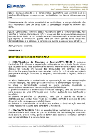 Contabilidade Geral e Avançada para Auditor Fiscal da Receita Federal
Teoria e exercícios comentados
Profs. Gabriel Rabelo e Luciano Rosa Aula 00
Prof. Gabriel Rabelo e Luciano Rosa www.estrategiaconcursos.com.br 59 de 64
QC21. Comparabilidade é a característica qualitativa que permite que os
usuários identifiquem e compreendam similaridades dos itens e diferenças entre
eles.
Diferentemente de outras características qualitativas, a comparabilidade não
está relacionada com um único item. A comparação requer no mínimo dois
itens.
QC22. Consistência, embora esteja relacionada com a comparabilidade, não
significa o mesmo. Consistência refere-se ao uso dos mesmos métodos para os
mesmos itens, tanto de um período para outro considerando a mesma entidade
que reporta a informação, quanto para um único período entre entidades.
Comparabilidade é o objetivo; a consistência auxilia a alcançar esse objetivo.
Item, portanto, incorreto.
Gabarito D.
QUESTÕES COMENTADAS NESTA AULA
1. (ESAF/Analista de Finanças e Controle/STN/2013) A empresa
Patrimônio S.A. efetuou a depreciação utilizando os percentuais fiscais, ainda
que soubesse que a vida econômica do bem era maior do que as taxas fiscais. A
decisão foi tomada em função das dificuldades em controlar as duas
depreciações, o que levaria a empresa a ter custos de controle não suportáveis
pelo porte e situação financeira da empresa, inviabilizando o negócio. Referida
situação
a) afeta diretamente a neutralidade na apresentação de uma demonstração
contábil fidedigna, não sendo possível considerar a demonstração fidedigna.
b) altera a demonstração contábil de forma material, impedindo o
reconhecimento como uma demonstração contábil fidedigna.
c) permite considerar a demonstração contábil fidedigna, uma vez que o custo
para geração de uma informação com melhor qualidade não justificaria o
benefício.
d) atende ao princípio da prudência, visto que a decisão de adotar a
depreciação que atribui maior valor ao resultado permite a geração de uma
demonstração conservadora mais fidedigna.
e) distorce a possibilidade do usuário em analisar a demonstração contábil,
sendo necessário o ajuste para considerá-la fidedigna.
2. (ESAF/AFRFB/2012) Entre as características qualitativas de melhoria, a
comparabilidade está entre as que os analistas de demonstrações contábeis
mais buscam. Dessa forma, pode-se definir pela estrutura conceitual contábil
que comparabilidade é a característica que:
00000000000
00000000000 - DEMO
 