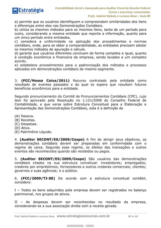 Contabilidade Geral e Avançada para Auditor Fiscal da Receita Federal
Teoria e exercícios comentados
Profs. Gabriel Rabelo e Luciano Rosa Aula 00
Prof. Gabriel Rabelo e Luciano Rosa www.estrategiaconcursos.com.br 60 de 64
a) permite que os usuários identifiquem e compreendam similaridades dos itens
e diferenças entre eles nas Demonstrações Contábeis.
b) utiliza os mesmos métodos para os mesmos itens, tanto de um período para
outro, considerando a mesma entidade que reporta a informação, quanto para
um único período entre entidades.
c) considera a uniformidade na aplicação dos procedimentos e normas
contábeis, onde, para se obter a comparabilidade, as entidades precisam adotar
os mesmos métodos de apuração e cálculo.
d) garante que usuários diferentes concluam de forma completa e igual, quanto
à condição econômica e financeira da empresa, sendo levados a um completo
acordo.
e) estabelece procedimentos para a padronização dos métodos e processos
aplicados em demonstrações contábeis de mesmo segmento.
3. (FCC/Nossa Caixa/2011) Recurso controlado pela entidade como
resultado de eventos passados e do qual se espera que resultem futuros
benefícios econômicos para a entidade.
Segundo pronunciamento do Comitê de Pronunciamentos Contábeis (CPC), cujo
teor foi aprovado pela Resolução no 1.121/2008 do Conselho Federal de
Contabilidade, e que versa sobre Estrutura Conceitual para a Elaboração e
Apresentação das Demonstrações Contábeis, esta é a definição de
(A) Passivo.
(B) Receitas.
(C) Despesas.
(D) Ativo.
(E) Patrimônio Líquido.
4. (Auditor SECONT/ES/2009/Cespe) A fim de atingir seus objetivos, as
demonstrações contábeis devem ser preparadas em conformidade com o
regime de caixa. Segundo esse regime, os efeitos das transações e outros
eventos são reconhecidos quando são recebidos ou pagos.
5. (Auditor SECONT/ES/2009/Cespe) São usuários das demonstrações
contábeis citados na sua estrutura conceitual: investidores; empregados;
credores por empréstimos; fornecedores e outros credores comerciais; clientes;
governos e suas agências; e o público.
6. (FCC/2009/TJ-SE) De acordo com a estrutura conceitual contábil,
considere:
I Todos os bens adquiridos pela empresa devem ser registrados no balanço
patrimonial, nos grupos de ativos.
II As despesas devem ser reconhecidas no resultado da empresa,
considerando-se a sua associação direta com a receita gerada.
00000000000
00000000000 - DEMO
 