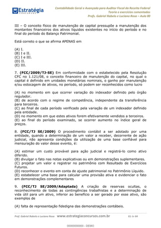 Contabilidade Geral e Avançada para Auditor Fiscal da Receita Federal
Teoria e exercícios comentados
Profs. Gabriel Rabelo e Luciano Rosa Aula 00
Prof. Gabriel Rabelo e Luciano Rosa www.estrategiaconcursos.com.br 61 de 64
III O conceito físico de manutenção de capital pressupõe a manutenção dos
montantes financeiros dos ativos líquidos existentes no início do período e no
final do período do Balanço Patrimonial.
Está correto o que se afirma APENAS em
(A) I.
(B) I e II.
(C) I e III.
(D) II.
(E) III.
7. (FCC/2009/TJ-SE) Em conformidade com o estabelecido pela Resolução
CFC no 1.121/08, o conceito financeiro de manutenção do capital, no qual o
capital é definido em unidades monetárias nominais, o ganho por manutenção
e/ou estocagem de ativos, no período, só podem ser reconhecidos como lucro
(A) no momento em que ocorrer variação do indexador definido pelo órgão
regulador.
(B) de acordo com o regime de competência, independente da transferência
para terceiros.
(C) ao final de cada período verificado pela variação de um indexador definido
pela entidade.
(D) no momento em que estes ativos forem efetivamente vendidos a terceiros.
(E) ao final do período examinado, se ocorrer aumento no índice geral de
preços.
8. (FCC/TJ SE/2009) O procedimento contábil a ser adotado por uma
entidade, quando a determinação de um valor a receber, decorrente de ação
judicial, não apresenta condições da utilização de uma base confiável para
mensuração do valor desse evento, é:
(A) estimar um custo provável para ação judicial e registrá-lo como ativo
diferido.
(B) divulgar o fato nas notas explicativas ou em demonstrações suplementares.
(C) projetar um valor e registrar no patrimônio com Resultado de Exercícios
Futuros.
(D) reconhecer o evento em conta de ajuste patrimonial no Patrimônio Líquido.
(E) estabelecer uma base para calcular uma provisão ativa e evidenciar o fato
em demonstrações complementares
9. (FCC/TJ SE/2009/Adaptada) A criação de reservas ocultas, o
reconhecimento de todas as contingências trabalhistas e a determinação de
vida útil para um ativo, inferior ao benefício a ser gerado por esse ativo, são
exemplos de
(A) falta de representação fidedigna das demonstrações contábeis.
00000000000
00000000000 - DEMO
 