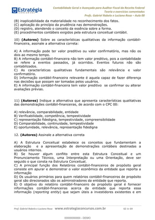 Contabilidade Geral e Avançada para Auditor Fiscal da Receita Federal
Teoria e exercícios comentados
Profs. Gabriel Rabelo e Luciano Rosa Aula 00
Prof. Gabriel Rabelo e Luciano Rosa www.estrategiaconcursos.com.br 62 de 64
(B) inaplicabilidade da materialidade no reconhecimento dos fatos.
(C) aplicação do princípio da prudência nas demonstrações.
(D) registro, atendendo o conceito da essência sobre a forma.
(E) procedimentos contábeis exigidos pela estrutura conceitual contábil.
10) (Autores) Sobre as características qualitativas da informação contábil-
financeira, assinale a alternativa correta:
A) A informação pode ter valor preditivo ou valor confirmatório, mas não os
dois ao mesmo tempo.
B) A informação contábil-financeira não tem valor preditivo, pois a contabilidade
se refere a eventos passados, já ocorridos. Eventos futuros não são
contabilizados.
C) As características qualitativas fundamentais são relevância e valor
confirmatório.
D) Informação contábil-financeira relevante é aquela capaz de fazer diferença
nas decisões que possam ser tomadas pelos usuários.
E) A informação contábil-financeira tem valor preditivo se confirmar ou alterar
avaliações prévias.
11) (Autores) Indique a alternativa que apresenta características qualitativas
das demonstrações contábil-financeiras, de acordo com o CPC 00:
A) relevância, comparabilidade, entidade
B) Verificabilidade, competência, tempestividade
C) representação fidedigna, tempestividade, compreensibilidade
D) Comparabilidade, continuidade, tempestividade
E) oportunidade, relevância, representação fidedigna
12. (Autores) Assinale a alternativa correta
A) A Estrutura Conceitual estabelece os conceitos que fundamentam a
elaboração e a apresentação de demonstrações contábeis destinadas a
usuários internos.
B) Se houver algum conflito entre esta Estrutura Conceitual e um
Pronunciamento Técnico, uma Interpretação ou uma Orientação, deve ser
seguido o que consta na Estrutura Conceitual.
C) A principal função dos Relatórios contábil-financeiros de propósito geral
consiste em apurar e demonstrar o valor econômico da entidade que reporta a
informação
D) Os usuários primários para quem relatórios contábil-financeiros de propósito
geral são direcionados são os administradores da entidade que reporta.
E) O objetivo do relatório contábil-financeiro de propósito geral é fornecer
informações contábil-financeiras acerca da entidade que reporta essa
informação (reporting entity) que sejam úteis a investidores existentes e em
00000000000
00000000000 - DEMO
 
