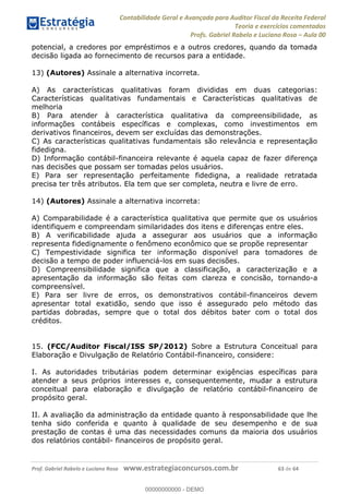 Contabilidade Geral e Avançada para Auditor Fiscal da Receita Federal
Teoria e exercícios comentados
Profs. Gabriel Rabelo e Luciano Rosa Aula 00
Prof. Gabriel Rabelo e Luciano Rosa www.estrategiaconcursos.com.br 63 de 64
potencial, a credores por empréstimos e a outros credores, quando da tomada
decisão ligada ao fornecimento de recursos para a entidade.
13) (Autores) Assinale a alternativa incorreta.
A) As características qualitativas foram divididas em duas categorias:
Características qualitativas fundamentais e Características qualitativas de
melhoria
B) Para atender à característica qualitativa da compreensibilidade, as
informações contábeis específicas e complexas, como investimentos em
derivativos financeiros, devem ser excluídas das demonstrações.
C) As características qualitativas fundamentais são relevância e representação
fidedigna.
D) Informação contábil-financeira relevante é aquela capaz de fazer diferença
nas decisões que possam ser tomadas pelos usuários.
E) Para ser representação perfeitamente fidedigna, a realidade retratada
precisa ter três atributos. Ela tem que ser completa, neutra e livre de erro.
14) (Autores) Assinale a alternativa incorreta:
A) Comparabilidade é a característica qualitativa que permite que os usuários
identifiquem e compreendam similaridades dos itens e diferenças entre eles.
B) A verificabilidade ajuda a assegurar aos usuários que a informação
representa fidedignamente o fenômeno econômico que se propõe representar
C) Tempestividade significa ter informação disponível para tomadores de
decisão a tempo de poder influenciá-los em suas decisões.
D) Compreensibilidade significa que a classificação, a caracterização e a
apresentação da informação são feitas com clareza e concisão, tornando-a
compreensível.
E) Para ser livre de erros, os demonstrativos contábil-financeiros devem
apresentar total exatidão, sendo que isso é assegurado pelo método das
partidas dobradas, sempre que o total dos débitos bater com o total dos
créditos.
15. (FCC/Auditor Fiscal/ISS SP/2012) Sobre a Estrutura Conceitual para
Elaboração e Divulgação de Relatório Contábil-financeiro, considere:
I. As autoridades tributárias podem determinar exigências específicas para
atender a seus próprios interesses e, consequentemente, mudar a estrutura
conceitual para elaboração e divulgação de relatório contábil-financeiro de
propósito geral.
II. A avaliação da administração da entidade quanto à responsabilidade que lhe
tenha sido conferida e quanto à qualidade de seu desempenho e de sua
prestação de contas é uma das necessidades comuns da maioria dos usuários
dos relatórios contábil- financeiros de propósito geral.
00000000000
00000000000 - DEMO
 