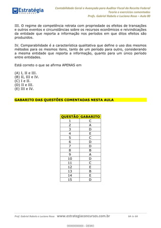 Contabilidade Geral e Avançada para Auditor Fiscal da Receita Federal
Teoria e exercícios comentados
Profs. Gabriel Rabelo e Luciano Rosa Aula 00
Prof. Gabriel Rabelo e Luciano Rosa www.estrategiaconcursos.com.br 64 de 64
III. O regime de competência retrata com propriedade os efeitos de transações
e outros eventos e circunstâncias sobre os recursos econômicos e reivindicações
da entidade que reporta a informação nos períodos em que ditos efeitos são
produzidos.
IV. Comparabilidade é a característica qualitativa que define o uso dos mesmos
métodos para os mesmos itens, tanto de um período para outro, considerando
a mesma entidade que reporta a informação, quanto para um único período
entre entidades.
Está correto o que se afirma APENAS em
(A) I, II e III.
(B) II, III e IV.
(C) I e II.
(D) II e III.
(E) III e IV.
GABARITO DAS QUESTÕES COMENTADAS NESTA AULA
QUESTÃO GABARITO
1 C
2 A
3 D
4 E
5 C
6 D
7 D
8 B
9 A
10 D
11 C
12 E
13 B
14 E
15 D
00000000000
00000000000 - DEMO
 